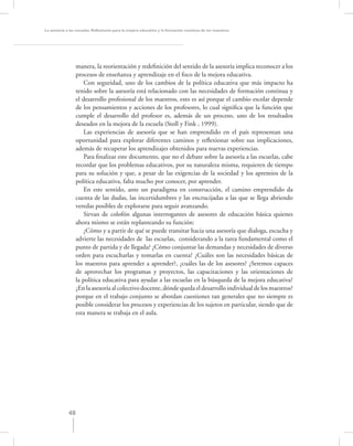 La asesoría a las escuelas. Reﬂexiones para la mejora educativa y la formación continua de los maestros




                  manera, la reorientación y redeﬁnición del sentido de la asesoría implica reconocer a los
                  procesos de enseñanza y aprendizaje en el foco de la mejora educativa.
                      Con seguridad, uno de los cambios de la política educativa que más impacto ha
                  tenido sobre la asesoría está relacionado con las necesidades de formación continua y
                  el desarrollo profesional de los maestros, esto es así porque el cambio escolar depende
                  de los pensamientos y acciones de los profesores, lo cual signiﬁca que la función que
                  cumple el desarrollo del profesor es, además de un proceso, uno de los resultados
                  deseados en la mejora de la escuela (Stoll y Fink , 1999).
                      Las experiencias de asesoría que se han emprendido en el país representan una
                  oportunidad para explorar diferentes caminos y reﬂexionar sobre sus implicaciones,
                  además de recuperar los aprendizajes obtenidos para nuevas experiencias.
                      Para ﬁnalizar este documento, que no el debate sobre la asesoría a las escuelas, cabe
                  recordar que los problemas educativos, por su naturaleza misma, requieren de tiempo
                  para su solución y que, a pesar de las exigencias de la sociedad y los apremios de la
                  política educativa, falta mucho por conocer, por aprender.
                      En este sentido, ante un paradigma en construcción, el camino emprendido da
                  cuenta de las dudas, las incertidumbres y las encrucijadas a las que se llega abriendo
                  veredas posibles de explorarse para seguir avanzando.
                      Sirvan de colofón algunas interrogantes de asesores de educación básica quienes
                  ahora mismo se están replanteando su función:
                      ¿Cómo y a partir de qué se puede transitar hacia una asesoría que dialoga, escucha y
                  advierte las necesidades de las escuelas, considerando a la tarea fundamental como el
                  punto de partida y de llegada? ¿Cómo conjuntar las demandas y necesidades de diverso
                  orden para escucharlas y tomarlas en cuenta? ¿Cuáles son las necesidades básicas de
                  los maestros para aprender a aprender?, ¿cuáles las de los asesores? ¿Seremos capaces
                  de aprovechar los programas y proyectos, las capacitaciones y las orientaciones de
                  la política educativa para ayudar a las escuelas en la búsqueda de la mejora educativa?
                  ¿En la asesoría al colectivo docente, dónde queda el desarrollo individual de los maestros?
                  porque en el trabajo conjunto se abordan cuestiones tan generales que no siempre es
                  posible considerar los procesos y experiencias de los sujetos en particular, siendo que de
                  esta manera se trabaja en el aula.




             48
 