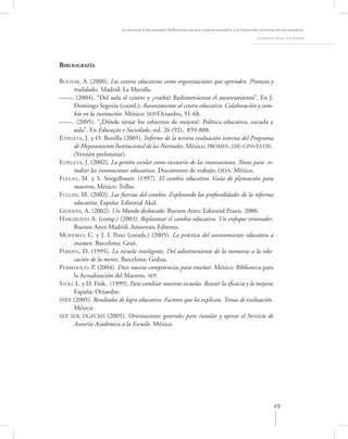 La asesoría a las escuelas. Reﬂexiones para la mejora educativa y la formación continua de los maestros

                                                                                                      La asesoría técnica a la escuela




BIBLIOGRAFÍA

BOLÍVAR, A. (2000). Los centros educativos como organizaciones que aprenden. Promesa y
      realidades. Madrid: La Muralla.
––––, (2004). “Del aula al centro y ¿vuelta? Redimensionar el asesoramiento”. En J.
      Domingo Segovia (coord.): Asesoramiento al centro educativo. Colaboración y cam-
      bio en la institución. México: SEP/Octaedro, 51-68.
––––, (2005). “¿Dónde situar los esfuerzos de mejora?: Política educativa, escuela y
      aula”. En Educação e Sociedade, vol. 26 (92), 859-888.
EZPELETA, J. y O. Bonilla (2005). Informe de la tercera evaluación externa del Programa
      de Mejoramiento Institucional de las Normales. México: PROMIN, DIE-CINVESTAV.
      (Versión preliminar).
EZPELETA, J. (2002). La gestión escolar como escenario de las innovaciones. Notas para es-
      tudiar las innovaciones educativas. Documento de trabajo, OEIA, México.
FULLAN, M. y S. Stiegelbauer. (1997). El cambio educativo. Guía de planeación para
      maestros, México: Trillas.
FULLAN, M. (2002). Las fuerzas del cambio. Explorando las profundidades de la reforma
      educativa. España: Editorial Akal.
GIDDENS, A. (2002). Un Mundo desbocado. Buenos Aires: Editorial Praxis, 2000.
HARGREAVES A. (comp.) (2003). Replantear el cambio educativo. Un enfoque renovador.
      Buenos Aires-Madrid: Amorrotu Editores.
MONEREO, C. y J. I. Pozo (coords.) (2005). La práctica del asesoramiento educativo a
      examen. Barcelona: Graó.
PERKINS, D. (1995). La escuela inteligente. Del adiestramiento de la memoria a la edu-
      cación de la mente. Barcelona: Gedisa.
PERRENOUD, P. (2004). Diez nuevas competencias para enseñar. México: Biblioteca para
      la Actualización del Maestro, SEP.
STOLL L. y D. Fink, (1999). Para cambiar nuestras escuelas. Reunir la eﬁcacia y la mejora;
      España: Octaedro.
INEE (2005). Resultados de logro educativo. Factores que los explican. Temas de evaluación.
      México.
SEP, SEB, DGFCMS (2005). Orientaciones generales para instalar y operar el Servicio de
      Asesoría Académica a la Escuela. México.




                                                                                                                 49
 
