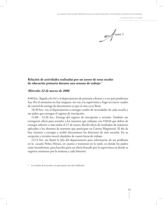 A
                                      La asesoría a las escuelas. Reﬂexiones para la mejora educativa y la formación continua de los maestros

                                                                                                                  La asesoría técnica a la escuela




                                                                                                           nexo 1




Relación de actividades realizadas por un asesor de zona escolar
de educación primaria durante una semana de trabajo13

Miércoles 22 de marzo de 2006

8:00 hrs.: llegada a la SEP y al departamento de primaria a ﬁrmar y a ver qué pendientes
hay. Por el momento no hay ninguno, me voy a la supervisión y hago un nuevo cuadro
de control de entrega de documentos ya que el otro ya se llenó.
   10:30 hrs.: voy al departamento a entregar cuadro de necesidades de cada escuela y
me piden que entregue el registro de inscripción.
   11:00 - 12:30 hrs.: Entrega del registro de inscripción y revisión. También me
entregaron oﬁcio para avisarles a los maestros que trabajan con PAREIB que deben de
entregar informe a más tardar el 27 de marzo. Recibí oﬁcio de resultados de exámenes
aplicados a los alumnos de maestros que participan en Carrera Magisterial. El día de
hoy vinieron a entregar y recibir documentos los directores de siete escuelas. En su
recepción y revisión invertí alrededor de cuatro horas de trabajo.
   13:15 hrs: me llamó la Jefa del departamento para informarme de un problema
en la escuela Niños Héroes, en cuanto a reuniones en la tarde, en donde los padres
están inconformes, para hacerles girar un oﬁcio ﬁrmado por la supervisora en donde se
sugieren reuniones por la mañana y cada bimestre.



13
     Los nombres de las escuelas y sus participantes han sido modiﬁcados.




                                                                                                                             51
 