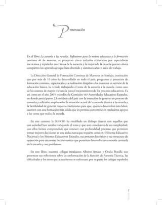P              resentación




En el libro La asesoría a las escuelas. Reﬂexiones para la mejora educativa y la formación
continua de los maestros, se presentan cinco artículos elaborados por especialistas
mexicanos y españoles en el tema de la asesoría y la mejora de la escuela quienes ahora
comparten los aprendizajes que han obtenido y sistematizado en años de trabajo.

    La Dirección General de Formación Continua de Maestros en Servicio, institución
que por más de 10 años ha desarrollado en todo el país, programas y proyectos de
formación continua, capacitación y actualización dirigidos a los maestros en servicio de la
educación básica, ha venido trabajando el tema de la asesoría a la escuela, como uno
de los asuntos de mayor relevancia para el mejoramiento de los procesos educativos. Es
así como en el año 2005, coordina la Comisión SEP-Autoridades Educativas Estatales,
en donde participaron 23 entidades del país con la intención de generar un proceso de
consulta y reﬂexión amplio sobre la situación actual de la asesoría técnica a la escuela y
la factibilidad de generar mejores condiciones para que, quienes desarrollan esta labor,
cuenten con una formación más sólida que les permita convertirse en verdaderos apoyos
a las tareas que realiza la escuela.

   En este camino, la DGFCMS ha entablado un diálogo directo con aquellos que
con seriedad han venido trabajando el tema y que son conscientes de su complejidad;
con ellos hemos comprendido que conocer con profundidad procesos que permiten
tomar mejores decisiones es una ardua tarea que requiere conocer el Sistema Educativo
Nacional y los Sistemas Educativos Estatales, sus procesos históricos y su estructura de
operación para encontrar las alternativas que permitan desarrollar una asesoría centrada
en la escuela y sus problemas.

   En este libro, nuestros colegas mexicanos Alberto Arnaut y Oralia Bonilla nos
presentan sus reﬂexiones sobre la conformación de la función de Asesoría Técnica, las
diﬁcultades y los retos que actualmente se enfrentan; por su parte los colegas españoles




                                                                                           7
 