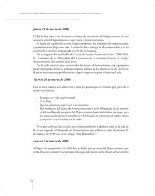 La asesoría a las escuelas. Reﬂexiones para la mejora educativa y la formación continua de los maestros




                  Jueves 23 de marzo de 2006

                  El día de hoy asistí a un desayuno en honor de un maestro del departamento, al cual
                  acudió la jefa del departamento, supervisora y demás miembros.
                      Al llegar a la supervisión ya me estaban esperando los directivos de cuatro escuelas,
                  y posteriormente llegó uno más. A todos les hice entrega de documentación y se les
                  recordó de la reunión programada para el día de mañana.
                      Me entregaron los resultados del Factor de Aprovechamiento Escolar 2004-2005,
                  los resultados de la Olimpiada del Conocimiento y también vinieron a recoger
                  documentación dos escuelas de la zona.
                      Por la tarde, asistí al curso –como todos los jueves– de lecto-escritura con la propuesta
                  para primer grado, donde se analizaron algunos trabajos de los alumnos y se vio el nivel en
                  el que se encuentran sus problemáticas y algunas sugerencias para trabajar en el aula.

                  Viernes 24 de marzo de 2006

                  Hoy se tuvo reunión con directores y entre los puntos que se trataron por parte de la
                  supervisora fueron:

                     -   Entregar corte de caja bimestral.
                     -   Cruz Roja.
                     -   Que los directores supervisen a los maestros.
                     -   Dar resultados del Factor de Aprovechamiento y de la Olimpiada. En la reunión
                         recibí una llamada por parte del Departamento donde solicitaban mi apoyo para
                         dar capacitación de Enciclomedia en el Municipio, se quedó que el martes vamos
                         a preparar la capacitación por la tarde.

                      Avisé por teléfono a las escuelas que tenían pendientes y también avisé de la sede de
                  la tercera etapa de la Olimpiada del Conocimiento que se llevará a cabo el próximo 31
                  de marzo a las 8:00 a.m. en el colegio “Fray Bernardino”.

                  Lunes 27 de marzo de 2006

                  Al llegar a la supervisión a las 8:00 hrs. ya había una persona del Departamento, que
                  venía a buscar a la supervisora porque había que salir junto con la jefa del departamento




             52
 