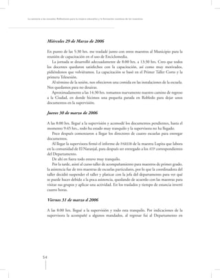 La asesoría a las escuelas. Reﬂexiones para la mejora educativa y la formación continua de los maestros




                  Miércoles 29 de Marzo de 2006

                  En punto de las 5:30 hrs. me trasladé junto con otros maestros al Municipio para la
                  reunión de capacitación en el uso de Enciclomedia.
                     La jornada se desarrolló adecuadamente de 8:00 hrs. a 13:30 hrs. Creo que todos
                  los docentes quedaron satisfechos con la capacitación, así como muy motivados,
                  pidiéndonos que volviéramos. La capacitación se basó en el Primer Taller Corto y la
                  primera Telesesión.
                     Al término de la sesión, nos ofrecieron una comida en las instalaciones de la escuela.
                  Nos quedamos para no desairar.
                     Aproximadamente a las 14:30 hrs. tomamos nuevamente nuestro camino de regreso
                  a la Ciudad, en donde hicimos una pequeña parada en Robledo para dejar unos
                  documentos en la supervisión.

                  Jueves 30 de marzo de 2006

                 A las 8:00 hrs. llegué a la supervisión y acomodé los documentos pendientes, hasta el
                 momento 9:45 hrs., todo ha estado muy tranquilo y la supervisora no ha llegado.
                     Poco después comenzaron a llegar los directores de cuatro escuelas para entregar
                 documentos.
                     Al llegar la supervisora ﬁrmó el informe de PAREIB de la maestra Lupita que labora
                 en la comunidad de El Naranjal, para después ser entregado a los ATP correspondientes
                 del Departamento.
                     De ahí en fuera todo estuvo muy tranquilo.
                     Por la tarde, asistí al curso taller de acompañamiento para maestros de primer grado,
                 la asistencia fue de tres maestras de escuelas particulares, por lo que la coordinadora del
                 taller decidió suspender el taller y platicar con la jefa del departamento para ver qué
                 se puede hacer debido a la poca asistencia, quedando de acuerdo con las maestras para
                 visitar sus grupos y aplicar una actividad. En los traslados y tiempo de estancia invertí
                 cuatro horas.

                  Viernes 31 de marzo d 2006

                  A las 8:00 hrs. llegué a la supervisión y todo esta tranquilo. Por indicaciones de la
                  supervisora la acompañé a algunos mandados, al regresar fui al Departamento en




             54
 
