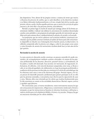 La asesoría a las escuelas. Reﬂexiones para la mejora educativa y la formación continua de los maestros




                  dos dispositivos. Uno, dentro de los propios centros, a manera de motor que motiva
                  y dinamiza los procesos de cambio, que se suele identiﬁcar en los directivos escolares
                  y en líderes informales fundamentalmente; y el otro, situado fuera de las escuelas, que
                  permite, alienta, ayuda y facilita aquellos procesos, que se asocia a los servicios de apoyo
                  externos y, de entre ellos, a las personas asesoras, esencialmente.
                      Revisaré, en primer lugar, la noción de asesoría que sostengo, dentro de los límites an-
                  teriormente aludidos e indicaré más adelante la conveniencia de considerar determinadas
                  cautelas como preludios a una propuesta de principios generales de intervención que po-
                  drían servir para orientar eﬁcaz y satisfactoriamente la asesoría a la escuela y en la escuela.
                      Las propuestas, que me atrevo a plantear con la máxima modestia, constituyen con-
                  clusiones que he podido construir mediante el análisis de buena parte del conocimien-
                  to disponible en relación con el desempeño de la función asesora, la observación y la
                  reﬂexión compartida sobre la práctica con colegas y sobre la mía propia como asesor
                  y como formador de asesores de instituciones escolares desde hace ya más años de los
                  que quisiera.

                  Revisando la noción de asesoría

                  La tarea asesora en educación escolar constituye un proceso sostenido de ayuda con-
                  sentida y de acompañamiento mediante acciones orientadas a la mejora de las prác-
                  ticas profesionales de los docentes, directivos, personal técnico y, eventualmente, de
                  los padres y madres del alumnado. Esas acciones: de motivación, de negociación, in-
                  formativas, de reﬂexión, o de toma de decisiones compartidas, entre otras, se llevan a
                  cabo en un clima de igualdad y de colaboración en el que las jerarquías profesionales o
                  académicas de las personas involucradas no constituyen el criterio de autoridad que rija
                  las relaciones entre unos y otras ni las decisiones del grupo. Asesorar supone, a la vez,
                  un proceso de desarrollo personal y profesional para quienes participan en él, no sólo
                  para las personas asesoradas, y una práctica muy efectiva para la capacitación de unas
                  y otras. Además, debe estar orientado por los valores que resultan fundamentales para
                  la vida armoniosa en común en las sociedades democráticas: libertad, respeto, justicia
                  y equidad, especialmente.
                      No constituirían, pues, al menos inicialmente, tareas estrictamente asesoras las que
                  son consecuencia de imposiciones, obligaciones y sometimiento intelectual o formal a
                  jerarquías, ya que las interacciones se basarían en relaciones licenciosas y arbitrarias o,
                  todavía mucho peor, en la obediencia debida o el temor a la coerción. Tampoco las que
                  no estuvieran orientadas por los valores aludidos.




             58
 