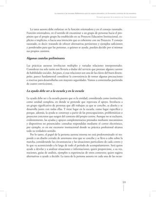 La asesoría a las escuelas. Reﬂexiones para la mejora educativa y la formación continua de los maestros

                                                                               Principios generales de la asesoría a los Centros Escolares




   La tarea asesora debe enfatizar en la función orientadora y en el consejo razonado.
Función orientadora, en el sentido de encaminar a un grupo de personas hacia el pro-
pósito que el propio grupo ha establecido en su Proyecto Educativo Institucional, ex-
plícito o implícito, o hacia una intención que es coherente con ese Proyecto. Y consejo
razonado, es decir: tratando de ofrecer alternativas pertinentes y ejemplos suﬁcientes
y ponderados para que las personas, a quienes se ayuda, puedan decidir por sí mismas
sus propios caminos.

Algunas cautelas preliminares

Las prácticas asesoras involucran múltiples y variadas relaciones interpersonales.
Considerar esa sola razón nos llevaría a dudar del servicio que prestase alguien carente
de habilidades sociales. Así pues, si esas relaciones son una de las claves del buen desem-
peño, parece fundamental considerar la conveniencia de tomar algunas precauciones
o reservas para desarrollarlas con mayores seguridades. Vamos a comentarlas partiendo
de cuatro convicciones.

La ayuda debe ser a la escuela y en la escuela

La ayuda debe ser a la escuela puesto que es la entidad, considerada como institución,
como unidad completa, en donde se pretende que repercuta el apoyo. Involucra a
un grupo signiﬁcativo de personas que allí trabajan ya que se concibe, se diseña y se
desarrolla junto con todas ellas. Y tiene lugar en la escuela, como lugar especíﬁco y
porque, además, la ayuda se construye a partir de las preocupaciones, problemáticas o
proyectos concretos que surgen del contexto del propio centro. Aunque no se excluyen,
evidentemente, las ayudas y apoyos complementarios prestados mediante mecanismos
y dispositivos no presenciales: consultas respondidas mediante el correo electrónico,
por ejemplo, es en ese escenario institucional donde su práctica profesional alcanza
todo su verdadero sentido.
    Por lo tanto, el papel de la persona asesora externa no está predeterminado ni res-
ponde a un diseño cerrado de antemano sino que se concibe y se lleva a cabo sobre la
marcha, considerando las circunstancias y las situaciones particulares de cada centro y
lo que va aconteciendo a lo largo de todo el período de acompañamiento. Será quien
ayude a develar y a analizar situaciones e informaciones, quien proporcione, a su vez,
nociones, guías de análisis, ejemplos o experiencias de otros contextos; quien sugiera
alternativas o ayude a decidir. La tarea de la persona asesora en cada una de las escue-




                                                                                                                     59
 