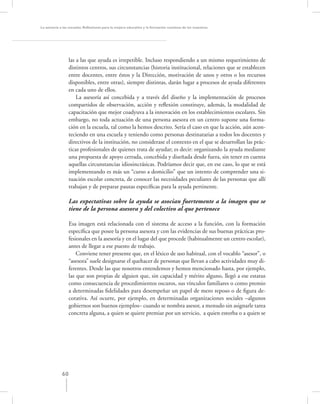 La asesoría a las escuelas. Reﬂexiones para la mejora educativa y la formación continua de los maestros




                  las a las que ayuda es irrepetible. Incluso respondiendo a un mismo requerimiento de
                  distintos centros, sus circunstancias (historia institucional, relaciones que se establecen
                  entre docentes, entre éstos y la Dirección, motivación de unos y otros o los recursos
                  disponibles, entre otras), siempre distintas, darán lugar a procesos de ayuda diferentes
                  en cada uno de ellos.
                      La asesoría así concebida y a través del diseño y la implementación de procesos
                  compartidos de observación, acción y reﬂexión constituye, además, la modalidad de
                  capacitación que mejor coadyuva a la innovación en los establecimientos escolares. Sin
                  embargo, no toda actuación de una persona asesora en un centro supone una forma-
                  ción en la escuela, tal como la hemos descrito. Sería el caso en que la acción, aún acon-
                  teciendo en una escuela y teniendo como personas destinatarias a todos los docentes y
                  directivos de la institución, no considerase el contexto en el que se desarrollan las prác-
                  ticas profesionales de quienes trata de ayudar; es decir: organizando la ayuda mediante
                  una propuesta de apoyo cerrada, concebida y diseñada desde fuera, sin tener en cuenta
                  aquellas circunstancias idiosincrásicas. Podríamos decir que, en ese caso, lo que se está
                  implementando es más un “curso a domicilio” que un intento de comprender una si-
                  tuación escolar concreta, de conocer las necesidades peculiares de las personas que allí
                  trabajan y de preparar pautas especíﬁcas para la ayuda pertinente.

                  Las expectativas sobre la ayuda se asocian fuertemente a la imagen que se
                  tiene de la persona asesora y del colectivo al que pertenece

                  Esa imagen está relacionada con el sistema de acceso a la función, con la formación
                  especíﬁca que posee la persona asesora y con las evidencias de sus buenas prácticas pro-
                  fesionales en la asesoría y en el lugar del que procede (habitualmente un centro escolar),
                  antes de llegar a ese puesto de trabajo.
                      Conviene tener presente que, en el léxico de uso habitual, con el vocablo “asesor”, o
                  “asesora” suele designarse el quehacer de personas que llevan a cabo actividades muy di-
                  ferentes. Desde las que nosotros entendemos y hemos mencionado hasta, por ejemplo,
                  las que son propias de alguien que, sin capacidad y mérito alguno, llegó a ese estatus
                  como consecuencia de procedimientos oscuros, sus vínculos familiares o como premio
                  a determinadas ﬁdelidades para desempeñar un papel de mero reposo o de ﬁgura de-
                  corativa. Así ocurre, por ejemplo, en determinadas organizaciones sociales –algunos
                  gobiernos son buenos ejemplos– cuando se nombra asesor, a menudo sin asignarle tarea
                  concreta alguna, a quien se quiere premiar por un servicio, a quien estorba o a quien se




             60
 