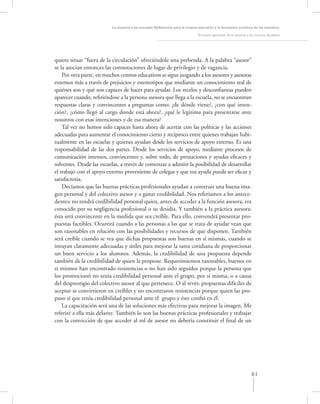 La asesoría a las escuelas. Reﬂexiones para la mejora educativa y la formación continua de los maestros

                                                                               Principios generales de la asesoría a los Centros Escolares




quiere situar “fuera de la circulación” ofreciéndole una prebenda. A la palabra “asesor”
se la asocian entonces las connotaciones de lugar de privilegio y de vagancia.
    Por otra parte, en muchos centros educativos se sigue juzgando a los asesores y asesoras
externos más a través de prejuicios y estereotipos que mediante un conocimiento real de
quiénes son y qué son capaces de hacer para ayudar. Los recelos y desconﬁanzas pueden
aparecer cuando, reﬁriéndose a la persona asesora que llega a la escuela, no se encuentran
respuestas claras y convincentes a preguntas como: ¿de dónde viene?, ¿con qué inten-
ción?, ¿cómo llegó al cargo donde está ahora?, ¿qué le legitima para presentarse ante
nosotros con esas intenciones y de esa manera?
    Tal vez no hemos sido capaces hasta ahora de acertar con las políticas y las acciones
adecuadas para aumentar el conocimiento cierto y recíproco entre quienes trabajan habi-
tualmente en las escuelas y quienes ayudan desde los servicios de apoyo externo. Es una
responsabilidad de las dos partes. Desde los servicios de apoyo, mediante procesos de
comunicación intensos, convincentes y, sobre todo, de prestaciones y ayudas eﬁcaces y
solventes. Desde las escuelas, a través de comenzar a admitir la posibilidad de desarrollar
el trabajo con el apoyo externo proveniente de colegas y que esa ayuda puede ser eﬁcaz y
satisfactoria.
    Decíamos que las buenas prácticas profesionales ayudan a construir una buena ima-
gen personal y del colectivo asesor y a ganar credibilidad. Nos referíamos a los antece-
dentes: no tendrá credibilidad personal quien, antes de acceder a la función asesora, era
conocido por su negligencia profesional o su desidia. Y también a la práctica asesora:
ésta será convincente en la medida que sea creíble. Para ello, convendrá presentar pro-
puestas factibles. Ocurrirá cuando a las personas a las que se trata de ayudar vean que
son razonables en relación con las posibilidades y recursos de que disponen. También
será creíble cuando se vea que dichas propuestas son buenas en sí mismas, cuando se
intuyan claramente adecuadas y útiles para mejorar la tarea cotidiana de proporcionar
un buen servicio a los alumnos. Además, la credibilidad de una propuesta depende
también de la credibilidad de quien la propone. Requerimientos razonables, buenos en
sí mismos han encontrado resistencias o no han sido seguidos porque la persona que
los promocionó no tenía credibilidad personal ante el grupo, por sí misma, o a causa
del desprestigio del colectivo asesor al que pertenece. O al revés: propuestas difíciles de
aceptar se convirtieron en creíbles y no encontraron resistencias porque quien las pro-
puso sí que tenía credibilidad personal ante el grupo y éste conﬁó en él.
    La capacitación será una de las soluciones más efectivas para mejorar la imagen. Me
referiré a ella más delante. También lo son las buenas prácticas profesionales y trabajar
con la convicción de que acceder al rol de asesor no debería constituir el ﬁnal de un




                                                                                                                     61
 