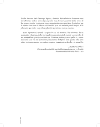 Serafín Antúnez, Jesús Domingo Segovia y Antonio Bolívar brindan elementos tanto
    de reﬂexión y análisis como algunas pautas para el mejor desarrollo de las tareas de
    los asesores. Ambas perspectivas tienen su punto de convergencia en el principio que
    la asesoría debe estar al servicio de la escuela y de sus maestros para la mejora de la
    educación que recibe cada niña y cada niño que asiste a nuestras escuelas.

       Estas experiencias quedan a disposición de las maestras y los maestros, de las
    autoridades educativas, de los investigadores y estudiosos de la materia y, sobre todo, de
    sus protagonistas, para que cuenten con elementos para mejorar su quehacer y tomar
    decisiones cada vez más pertinentes para alcanzar el objetivo ﬁnal: que las niñas y los
    niños mexicanos cuenten con mejores maestros para ejercer su derecho a la educación.

                                                                      Alba Martínez Olivé
                           Directora General de Formación Continua de Maestros en Servicio
                                                    Subsecretaría de Educación Básica - SEP




8
 