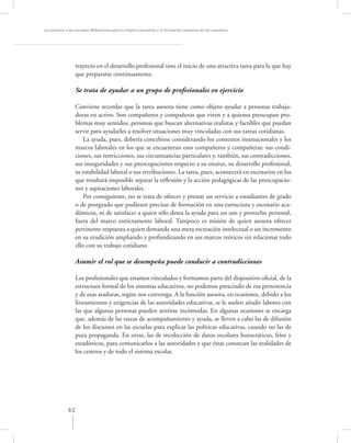 La asesoría a las escuelas. Reﬂexiones para la mejora educativa y la formación continua de los maestros




                  trayecto en el desarrollo profesional sino el inicio de una atractiva tarea para la que hay
                  que prepararse continuamente.

                  Se trata de ayudar a un grupo de profesionales en ejercicio

                  Conviene recordar que la tarea asesora tiene como objeto ayudar a personas trabaja-
                  doras en activo. Son compañeros y compañeras que viven y a quienes preocupan pro-
                  blemas muy sentidos, personas que buscan alternativas realistas y factibles que puedan
                  servir para ayudarles a resolver situaciones muy vinculadas con sus tareas cotidianas.
                      La ayuda, pues, debería concebirse considerando los contextos institucionales y los
                  marcos laborales en los que se encuentran esos compañeros y compañeras: sus condi-
                  ciones, sus restricciones, sus circunstancias particulares y, también, sus contradicciones,
                  sus inseguridades y sus preocupaciones respecto a su estatus, su desarrollo profesional,
                  su estabilidad laboral o sus retribuciones. La tarea, pues, acontecerá en escenarios en los
                  que resultará imposible separar la reﬂexión y la acción pedagógicas de las preocupacio-
                  nes y aspiraciones laborales.
                      Por consiguiente, no se trata de ofrecer y prestar un servicio a estudiantes de grado
                  o de postgrado que pudiesen precisar de formación en una estructura y escenario aca-
                  démicos, ni de satisfacer a quien sólo desea la ayuda para un uso y provecho personal,
                  fuera del marco estrictamente laboral. Tampoco es misión de quien asesora ofrecer
                  pertinente respuesta a quien demanda una mera recreación intelectual o un incremento
                  en su erudición ampliando y profundizando en sus marcos teóricos sin relacionar todo
                  ello con su trabajo cotidiano.

                  Asumir el rol que se desempeña puede conducir a contradicciones

                  Los profesionales que estamos vinculados y formamos parte del dispositivo oﬁcial, de la
                  estructura formal de los sistemas educativos, no podemos prescindir de esa pertenencia
                  y de esas ataduras, según nos convenga. A la función asesora, en ocasiones, debido a los
                  lineamientos y exigencias de las autoridades educativas, se le suelen añadir labores con
                  las que algunas personas pueden sentirse incómodas. En algunas ocasiones se encarga
                  que, además de las tareas de acompañamiento y ayuda, se lleven a cabo las de difusión
                  de los discursos en las escuelas para explicar las políticas educativas, cuando no las de
                  pura propaganda. En otras, las de recolección de datos escolares burocráticos, fríos y
                  estadísticos, para comunicarlos a las autoridades y que éstas conozcan las realidades de
                  los centros y de todo el sistema escolar.




             62
 