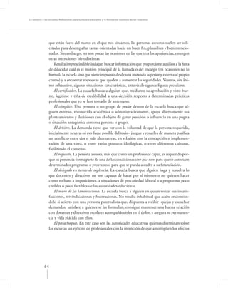 La asesoría a las escuelas. Reﬂexiones para la mejora educativa y la formación continua de los maestros




                 que están fuera del marco en el que nos situamos, las personas asesoras suelen ser soli-
                 citadas para desempañar tareas orientadas hacia un buen ﬁn, plausibles y bienintencio-
                 nadas. Sin embargo, no son pocas las ocasiones en las que tras las apariencias, emergen
                 otras intenciones bien distintas.
                     Resulta imprescindible indagar, buscar información que proporcione auxilios a la hora
                 de dilucidar cuál es el motivo principal de la llamada o del encargo (en ocasiones no lo
                 formula la escuela sino que viene impuesto desde una instancia superior y externa al propio
                 centro) y a encontrar respuestas que ayuden a aumentar las seguridades. Veamos, sin áni-
                 mo exhaustivo, algunas situaciones características, a través de algunas ﬁguras peculiares.
                     El certiﬁcador. La escuela busca a alguien que, mediante su aprobación y visto bue-
                 no, legitime y tiña de credibilidad a una decisión respecto a determinadas prácticas
                 profesionales que ya se han tomado de antemano.
                     El cómplice. Una persona o un grupo de poder dentro de la escuela busca que al-
                 guien externo, reconocido académica o administrativamente, apoye abiertamente sus
                 planteamientos y decisiones con el objeto de ganar posición o inﬂuencia en una pugna
                 o situación antagónica con otra persona o grupo.
                     El árbitro. La demanda tiene que ver con la voluntad de que la persona requerida,
                 inicialmente neutra –si eso fuese posible del todo– juzgue y resuelva de manera pacíﬁca
                 un conﬂicto entre dos o más alternativas, en relación con la concepción o implemen-
                 tación de una tarea, o entre varias posturas ideológicas, o entre diferentes culturas,
                 facilitando el consenso.
                     El requisito. La persona asesora, más que como un profesional capaz, es requerido por-
                 que su presencia forma parte de una de las condiciones sine qua non para que se autoricen
                 determinados programas o proyectos o para que se pueda acceder a su ﬁnanciación.
                     El delegado en tareas de suplencia. La escuela busca que alguien haga y resuelva lo
                 que docentes y directivos no son capaces de hacer por sí mismos o no quieren hacer
                 como rechazo a imposiciones, a situaciones de precariedad laboral o a propuestas poco
                 creíbles o poco factibles de las autoridades educativas.
                     El muro de las lamentaciones. La escuela busca a alguien en quien volcar sus insatis-
                 facciones, reivindicaciones y frustraciones. No resulta inhabitual que acabe encontrán-
                 dolo si acierta con una persona paternalista que, dispuesta a recibir quejas y escuchar
                 demandas, satisface a quienes se las formulan, consigue mantener una buena relación
                 con docentes y directivos escolares acompañándoles en el dolor, y asegura su permanen-
                 cia y vida plácida con ellos.
                     El parachoques. En este caso son las autoridades educativas quienes diseminan sobre
                 las escuelas un ejército de profesionales con la intención de que amortigüen los efectos




             64
 