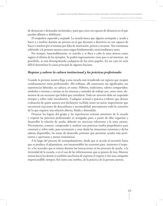 La asesoría a las escuelas. Reﬂexiones para la mejora educativa y la formación continua de los maestros

                                                                               Principios generales de la asesoría a los Centros Escolares




de denuncias o demandas incómodas y para que creen un espacio de distancia en el que
puedan diluirse o debilitarse.
   El compañero requerido y aceptado. La escuela busca que alguien acompañe y ayude a
hacer y a resolver durante un proceso en el que docentes y directivos no son capaces de
hacer o resolver por sí mismos por falta de motivación, pericia o recursos. Nos estaríamos
reﬁriendo a la persona asesora cuyos rasgos fundamentales mencionábamos antes.
   No siempre, lamentablemente, se concibe y se lleva a cabo la tarea asesora como
sugiere el último de los ejemplos. Se podría ingenuamente creer que es así mientras, sin
percibirlo, se está desempeñando cualquiera de los otros papeles. En ese caso no sería
difícil determinar la causa principal de algunos fracasos.

Respetar y valorar la cultura institucional y las prácticas profesionales

Cuando la persona asesora llega a una escuela está invadiendo un espacio que ocupan
cotidianamente otros profesionales. Ahí trabajan, allí construyen sus signiﬁcados, sus
experiencias laborales, su cultura, en suma. Hábitos, tradiciones, valores compartidos,
símbolos o normas y rutinas en los sistemas y métodos de trabajo son, entre otros, ele-
mentos de ese escenario que habrá que considerar. Todo ese universo debe ser respetado
siempre y sobre todo inicialmente. Cualquier actitud o práctica evidente que denote
evaluación de quien asesora será fácilmente recibida como un juicio impertinente que
encontrará reacciones de desconﬁanza e incomodidad: precisamente todo lo contrario
de lo que requiere una relación abierta, ﬂuida y distendida.
    Destacar los logros del grupo y las experiencias exitosas anteriores de la escuela
y respetar las prácticas profesionales ya arraigadas para, a partir de ellas organizar y
desarrollar la relación de ayuda, deberán ser ejercicios inherentes a la tarea asesora.
Precisamente, conocer, comprender y analizar esas prácticas resulta propedéutico para
construir y, sobre todo, para reconstruir y crear desde las situaciones existentes y de los
saberes disponibles, las zonas de desarrollo próximo que permitan ayudas más perti-
nentes y oportunas y menos traumáticas.
    A lo largo del proceso de acompañamiento, desde que se accede al escenario hasta
que se produce el alejamiento, son innumerables las ocasiones para mantener el respe-
to: a los acuerdos que se toman durante las interacciones en los procesos de ayuda, a la
intimidad de la escuela, o en el uso de las informaciones que se poseen de ésta. Mostrar
estima hacia los demás es también una forma de expresar el respeto y éste una compañía
imprescindible siempre, ﬁel como una sombra, de la práctica de la persona asesora.




                                                                                                                     65
 