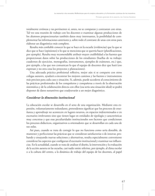 La asesoría a las escuelas. Reﬂexiones para la mejora educativa y la formación continua de los maestros

                                                                                Principios generales de la asesoría a los Centros Escolares




totalmente erróneas y no pertinentes si, antes, no se comparan y contrastan con otras.
Tal vez una reunión de trabajo con los docentes o examinar algunas producciones de
los alumnos proporcionarían también datos muy interesantes, la posibilidad de com-
plementar las informaciones anteriores y, sobre todo el contraste de unas con otras para
elaborar un diagnóstico más completo.
    Resulta más conﬁable conocer lo que se hace en la escuela (evidencias) que lo que se
dice que se hace (opiniones) o lo que se menciona que se querría hacer (planiﬁcaciones,
por ejemplo). Resulta muy recomendable atribuir mayor credibilidad a las fuentes que
proporcionan datos sobre las producciones de los estudiantes (huellas de su trabajo:
cuadernos de ejercicios, monografías, instrumentos, ejemplos de exámenes, etc.) que,
por ejemplo, a las que nos comunican lo que el equipo de docentes dice que hará (eso
expresan y no otra cosa los proyectos y planeaciones).
    Una adecuada práctica profesional reﬂexiva, mejor aún si se comparte con otros
colegas asesores, ayudará a encontrar los mejores caminos y las fuentes e instrumentos
más precisos para cada caso y situación. Si, además, puede accederse al conocimiento de
las prácticas profesionales de los compañeros y compañeras a través de la observación
sistemática y de la colaboración directa con ellos (esa sería una situación ideal) se podrá
disponer de datos sustantivos que coadyuvarán a un mejor diagnóstico.

Considerar la dimensión institucional

La educación escolar se desarrolla en el seno de una organización. Mediante esta ex-
presión, voluntariamente redundante, pretendemos signiﬁcar que los procesos de ense-
ñanza y aprendizaje no acontecen en lugares neutros, en espacios indeterminados o en
escenarios irrelevantes sino que tienen lugar en entidades de tipología y características
muy concretas y que esas peculiaridades institucionales son factores que condicionan
los procesos didácticos, organizativos u orientadores que se desarrollan en cada una de
sus aulas.
   Así pues, cuando se trata de corregir lo que no funciona como sería deseable, de
mantener y perfeccionar las prácticas que se consideran satisfactorias o de innovar, pro-
bando y ensayando nuevas soluciones y alternativas, resulta especialmente conveniente
considerar los aspectos que conﬁguran el escenario institucional y examinar sus inﬂuen-
cias. En la actualidad, cuando se trata de analizar el diseño, la intervención y la evaluación
de la acción asesora en las escuelas, casi nadie omite referirse, por ejemplo, al clima escolar
o a la cultura del centro, a la dinámica de trabajo del equipo de los docentes, al papel




                                                                                                                      67
 