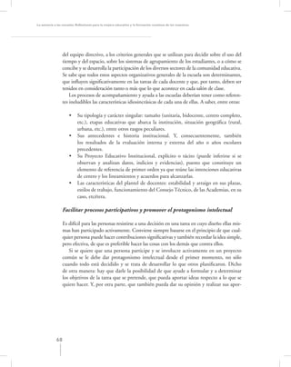 La asesoría a las escuelas. Reﬂexiones para la mejora educativa y la formación continua de los maestros




                  del equipo directivo, a los criterios generales que se utilizan para decidir sobre el uso del
                  tiempo y del espacio, sobre los sistemas de agrupamiento de los estudiantes, o a cómo se
                  concibe y se desarrolla la participación de los diversos sectores de la comunidad educativa.
                  Se sabe que todos estos aspectos organizativos generales de la escuela son determinantes,
                  que inﬂuyen signiﬁcativamente en las tareas de cada docente y que, por tanto, deben ser
                  tenidos en consideración tanto o más que lo que acontece en cada salón de clase.
                      Los procesos de acompañamiento y ayuda a las escuelas deberían tener como referen-
                  tes ineludibles las características idiosincrásicas de cada una de ellas. A saber, entre otras:

                     •     Su tipología y carácter singular: tamaño (unitaria, bidocente, centro completo,
                           etc.), etapas educativas que abarca la institución, situación geográﬁca (rural,
                           urbana, etc.), entre otros rasgos peculiares.
                     •     Sus antecedentes e historia institucional. Y, consecuentemente, también
                           los resultados de la evaluación interna y externa del año o años escolares
                           precedentes.
                     •     Su Proyecto Educativo Institucional, explícito o tácito (puede inferirse si se
                           observan y analizan datos, indicios y evidencias), puesto que constituye un
                           elemento de referencia de primer orden ya que reúne las intenciones educativas
                           de centro y los lineamientos y acuerdos para alcanzarlas.
                     •     Las características del plantel de docentes: estabilidad y arraigo en sus plazas,
                           estilos de trabajo, funcionamiento del Consejo Técnico, de las Academias, en su
                           caso, etcétera.

                  Facilitar procesos participativos y promover el protagonismo intelectual

                  Es difícil para las personas resistirse a una decisión en una tarea en cuyo diseño ellas mis-
                  mas han participado activamente. Conviene siempre basarse en el principio de que cual-
                  quier persona puede hacer contribuciones signiﬁcativas y también recordar la idea simple,
                  pero efectiva, de que es preferible hacer las cosas con los demás que contra ellos.
                     Si se quiere que una persona participe y se involucre activamente en un proyecto
                  común se le debe dar protagonismo intelectual desde el primer momento, no sólo
                  cuando todo está decidido y se trata de desarrollar lo que otros planiﬁcaron. Dicho
                  de otra manera: hay que darle la posibilidad de que ayude a formular y a determinar
                  los objetivos de la tarea que se pretende, que pueda aportar ideas respecto a lo que se
                  quiere hacer. Y, por otra parte, que también pueda dar su opinión y realizar sus apor-




             68
 