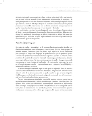 La asesoría a las escuelas. Reﬂexiones para la mejora educativa y la formación continua de los maestros

                                                                               Principios generales de la asesoría a los Centros Escolares




taciones respecto a la metodología de trabajo, es decir: sobre cómo habrá que proceder
para alcanzar lo que se pretende. Si una persona tuvo la oportunidad de intervenir y de
tener protagonismo en esos dos momentos no verá la tarea como algo impuesto ante lo
que se resiste y resultará difícil que después no asuma las consecuencias de sus propias
propuestas. Convendría evitar contar con los demás únicamente para que ejecuten lo
que las instancias directivas o asesoras ya han decidido y diseñado.
   La participación excesiva o incontrolada puede tener, sin embargo, el inconveniente
de llevar a tomar decisiones que desvirtúen los planteamientos iniciales del grupo pro-
motor. Esta posibilidad, sin embargo, no debería verse como un peligro sino como una
oportunidad para reorientar la ayuda o para enfocarla desde nuevas perspectivas que,
eventualmente, puedan enriquecerla.

Negociar y pequeños pasos

Si se trata de ayudar y acompañar y no de imponer, habrá que negociar. Acordar, me-
diante ajustes sucesivos entre ambas partes, constituye un ejercicio frecuente para las
personas asesoras. Convendrá, pues, en primer lugar, negociar el acceso al escenario
para conseguir la aceptación del grupo de profesionales al que se pretende ayudar.
También será pertinente establecer de manera negociada acuerdos en relación con los
propósitos de la acción de ayuda, los plazos y la metodología de trabajo que se determi-
ne, el papel de las personas a las que se pretende prestar la ayuda y el de personas que la
proporciona, así como el grado de implicación y de compromiso entre una y las otras,
etc. Cumplir con esos acuerdos y compromisos ayudará a mantener la credibilidad y a
aumentar la conﬁanza recíproca.
    Al establecer negociadamente el papel de cada quien en el proceso asesor, es muy útil
acordar cuáles serán las tareas de exclusivo desempeño por parte de la persona asesora;
cuáles lo serán de las personas a quienes se ayuda y cuáles las que se van a compartir.
Establecer, pues, los límites, determinando qué puede esperar cada uno de la otra parte y
cuál será el nivel de implicación del agente externo.
    Durante los procesos de negociación convendrá, además, tener en cuenta que no
es posible promover de manera exitosa propuestas que contienen contradicciones. Por
ejemplo: no es creíble solicitar una tarea laboriosa y bien acabada en un período muy
corto de tiempo. Trabajo preciso, detallado y muy bien hecho no se corresponde con un
breve plazo de realización. En este sentido, las personas asesoras debieran ser ejemplo,
mediante sus conductas, de los valores que proponen. No parece creíble recomendar




                                                                                                                     69
 