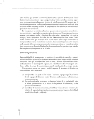 La asesoría a las escuelas. Reﬂexiones para la mejora educativa y la formación continua de los maestros




                  a los docentes que respeten las opiniones de los demás, que sean discretos en el uso de
                  las informaciones que tienen o que sean puntuales al iniciar su trabajo mientras la per-
                  sona asesora, con su conducta, es el ejemplo de todo lo contrario. Ni tampoco que el
                  trabajo en equipo que se predica para las escuelas no estuviese presente –y además fuese
                  evidente– en los equipos y servicios de apoyo externo. Las resistencias, en estos casos,
                  parecerían muy justiﬁcadas.
                      Por otra parte, si las prácticas educativas, quieren mejorarse mediante procedimien-
                  tos convincentes y negociados, no pueden variar súbitamente. Paciencia, pues. Asesorar
                  supone, en ocasiones, ayudar a disminuir las resistencias a los cambios, eso requiere
                  tiempo y no es conveniente forzar los procesos. Docentes y directivos, no sin razón,
                  suelen vivir las tareas que se derivan de la acción asesora como cargas adicionales a su
                  trabajo cotidiano y no es bueno forzar los ritmos. La concepción y el uso de los tiempos
                  en la asesoría deben ser congruentes con los tiempos de quienes se pretende ayudar y
                  éstos los marcan sus disponibilidades y las circunstancias en las que tienen que trabajar
                  los compañeros y compañeras en las escuelas.

                  Establecer prelaciones

                  La complejidad de la tarea asesora y, en ocasiones, la necesidad de responder a requeri-
                  mientos múltiples, plantean la conveniencia de establecer un imprescindible orden en
                  las ayudas. Tener que atender muchas tareas se debe, a menudo, a errores de las autori-
                  dades educativas en la concepción, organización y planiﬁcación del servicio; pero tam-
                  bién a la falta de pericia de la persona asesora en la planiﬁcación de su propio trabajo.
                      Si tenemos en cuenta esas causas y también algunas de las cuatro evidencias que
                  comentábamos antes convendrá:

                     a) Dar prioridad a la ayuda en este orden: a la escuela, a grupos especíﬁcos dentro
                        de ella (equipos de docentes, equipo directivo, academias, etc.) y, ﬁnalmente, a
                        personas concretas.
                     b) Dar preferencia a las actuaciones en las que el objeto de la ayuda incida más,
                        al menos aparentemente, en la mejora de las prácticas de enseñanza y en los
                        procesos de aprendizaje.
                     c) Considerar de manera concurrente, al establecer los dos órdenes anteriores, los
                        criterios de urgencia, importancia, economía de recursos, impacto, factibilidad,
                        satisfacción, eﬁcacia y eﬁciencia.




             70
 