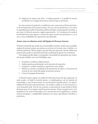 La asesoría a las escuelas. Reﬂexiones para la mejora educativa y la formación continua de los maestros

                                                                               Principios generales de la asesoría a los Centros Escolares




   d) Organizar de manera más eﬁcaz el trabajo personal, si es posible de manera
      coordinada con el equipo de personas asesoras al que se pertenezca.

    En otras ocasiones la prelación se establecerá como consecuencia del reconocimien-
to de las limitaciones de la persona asesora. En esos casos las preferencias, al no tener
la capacidad para atender la demanda, podrían dar lugar a la postergación sostenida –y
por tanto a la falta de asistencia a algún requerimiento–. Es el momento de transferir
la demanda hacia otros agentes o servicios de apoyo externo más pertinentes o, en su
caso, a otras modalidades de capacitación más adecuadas.

Actuar como un elemento activo del Equipo de Personas Asesoras

Ya hemos comentado que resulta muy recomendable constituir, siempre que sea posible,
equipos de personas asesoras que prestan sus servicios en la misma zona o distrito o en
territorios próximos. Dichos equipos, por poco bien que funcionen, forman células muy
potentes para ayudar al crecimiento personal y profesional de quienes los constituyen.
    Esos equipos pueden llegar a ser pequeñas comunidades de aprendizaje que resulta-
rán de gran utilidad, entre otras ﬁnalidades, para:

   •   Actualizarse cientíﬁca y didácticamente.
   •   Analizar prácticas profesionales con la intención de mejorarlas.
   •   Compartir y analizar materiales y experiencias entre colegas.
   •   Elaborar y mantener actualizada la documentación de apoyo y el inventario de
       recursos de uso común del equipo de personas asesoras.
   •   Conocer las propias limitaciones.

   La función asesora supone un cambio de oﬁcio para el que hay que capacitarse. Se
suele acceder a él desde la función docente e, inmediatamente, casi sin solución de
continuidad, y muy frecuentemente sin una formación especíﬁca previa. Las oportu-
nidades de formación suelen presentarse, casi siempre, cuando ya se está en ejercicio, a
veces demasiado tarde. Una de esas ocasiones es, precisamente, la que brinda el hecho
de formar parte de un equipo zonal de personas asesoras. Tomar un papel activo en él,
ayudando en las tareas mencionadas, en la construcción de las regulaciones y normas
internas del grupo y cumpliéndolas lealmente son tareas especialmente fructíferas y
pertinentes.




                                                                                                                     71
 