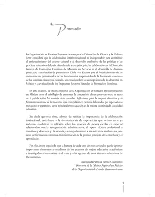 P              resentación




La Organización de Estados Iberoamericanos para la Educación, la Ciencia y la Cultura
(OEI) considera que la colaboración interinstitucional es indispensable para contribuir
al enriquecimiento del acervo cultural y al desarrollo cualitativo de las políticas y las
prácticas educativas del país. Atendiendo a este principio, ha colaborado con la Dirección
General de Formación Continua de Maestros en Servicio en el desarrollo de diversos
proyectos; la realización de pasantías en Chile y en España para el fortalecimiento de las
competencias profesionales de los funcionarios responsables de la formación continua
de los sistemas educativos estatales, un estudio sobre las concepciones de los docentes en
México y la evaluación de los Programas Rectores Estatales de Formación Continua

   En esta ocasión, la oﬁcina regional de la Organización de Estados Iberoamericanos
en México tiene el privilegio de presentar la concreción de un proyecto más; se trata
de la publicación La asesoría a las escuelas. Reﬂexiones para la mejora educativa y la
formación continua de los maestros, que compila cinco escritos elaborados por especialistas
mexicanos y españoles, cuya principal preocupación es la mejora continua de la calidad
educativa.

    Sin duda que esta obra, además de ratiﬁcar la importancia de la colaboración
institucional, contribuye a la sistematización de experiencias que –como rutas ya
andadas– posibilitan la reﬂexión sobre los procesos de mejora escolar, en especial
relacionados con la reorganización administrativa, el apoyo técnico profesional a
directivos y docentes, y la asesoría y acompañamiento a los colectivos escolares en pro-
cesos de formación continua, transformación de la gestión y mejora de la enseñaza y el
aprendizaje.

   Por ello, estoy segura de que la lectura de cada uno de estos artículos puede aportar
importantes elementos a estudiosos de los procesos de mejora educativa, académicos
e investigadores interesados en el tema y a los agentes de otros sistemas educativos de
Iberoamérica.
                                                   Licenciada Patricia Pernas Guarneros
                                               Directora de la Oﬁcina Regional en México
                                           de la Organización de Estados Iberoamericanos



                                                                                           9
 