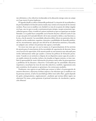 La asesoría a las escuelas. Reﬂexiones para la mejora educativa y la formación continua de los maestros

                                                                                Principios generales de la asesoría a los Centros Escolares




nos referíamos y a los colectivos involucrados en la educación emerge como un campo
en el que merece la pena implicarse.
    El segundo desafío se reﬁere al desarrollo profesional. La situación de incertidumbre y
de provisionalidad en la función asesora resulta muy común en la mayoría de los sistemas
escolares. Pocas veces se establece con claridad si se trata de un puesto de trabajo singular
en el que, una vez que se accede, se permanecerá para siempre, excepto actuaciones espe-
cialmente graves; o bien, si tendrá un carácter transitorio ya que se ocupará por un tiempo
limitado; o si se podrá hacer compatible con la función docente o directiva (sería el caso
en que una parte de la jornada laboral o de la tarea semanal se dedica a esas funciones y,
la otra, a las de asesoría). Las autoridades educativas deben ofrecer un panorama claro en
relación con las condiciones, requisitos, itinerarios y posibilidades de desarrollo profesio-
nal sin, necesariamente, optar por una sola de las tres alternativas anteriores y buscando,
en cualquier caso, reclutar a las personas más capaces y motivadas.
    Un tercer reto tiene que ver con la mejora en el aprovechamiento de los servicios
de asesoría para el conocimiento de las necesidades de capacitación de docentes. Junto
con el servicio de supervisión, el de asesoría puede ser una instancia muy adecuada para
revelar informaciones útiles que ayuden a orientar las políticas de formación perma-
nente. Cuando en un territorio se dispone de un dispositivo asesor capaz de acceder a
un amplio número de escuelas, incluso a las situadas en lugares remotos, se tiene tam-
bién la oportunidad de reunir información de primera mano sobre las preocupaciones
y problemas de los docentes y directivos. Convendría que las autoridades educativas
requiriesen y escuchasen las voces de estos dos colectivos y también, seguramente sería
más económico, las de quienes se aproximan a los centros para ayudarles.
    Finalmente, otro aspecto en que habría que avanzar se reﬁere a la preocupación de
nuestros directores y directoras escolares respecto a las relaciones que se establecen con
las personas asesoras. ¿Cuál es la autoridad que deben tener sobre ellas?, ¿quién depende
de quién: jerárquicamente, orgánicamente?, ¿mediante qué normas deben regirse esa
relaciones? En suma: ¿cómo gestionar al personal itinerante, de vinculación y aporta-
ción efímeras?




                                                                                                                      73
 