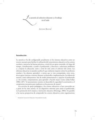 L             a asesoría al colectivo docente y el trabajo
                                             en el aula



                                                 ANTONIO BOLÍVAR*




Introducción

La asesoría se ha ido conﬁgurando actualmente en los sistemas educativos como un
recurso necesario para facilitar la utilización del conocimiento educativo en los centros
escolares y potenciar las buenas prácticas, a través de un apoyo sostenido a lo largo del
tiempo, contribuyendo a ayudar al profesorado y directivos a solucionar problemas
y a mejorar la educación, tanto a nivel de aula como al colectivo del centro. Las
reformas educativas no pueden cambiar lo que realmente importa (cómo los profesores
enseñan y los alumnos aprenden), a menos que se vean acompañadas, entre otros,
de un apoyo (externo o interno) durante su desarrollo e implementación. Las labores de
asesoría, como subrayaremos, han de tender primariamente a capacitar al profesorado
y a las escuelas, conjuntamente, para aprender a hacerlo mejor. Como señala Fullan
(2002: 207): “el asesoramiento consiste en desarrollar la capacidad, la motivación y el
compromiso necesarios para implicarse en los procesos de mejora”.
   Los servicios de apoyo pedagógico a los centros educativos se han convertido así,
a partir de los años setenta, en un dispositivo relevante para asistir al profesorado,
en la promoción de la mejora e innovación educativa (Domingo, 2004). En paralelo
a las nuevas perspectivas de comprender los centros educativos como organizaciones

*
    Facultad de Ciencias de la Educación, Universidad de Granada.




                                                                                        75
 