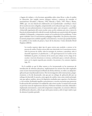 La asesoría a las escuelas. Reﬂexiones para la mejora educativa y la formación continua de los maestros




                  y lugares de trabajo y a las lecciones aprendidas sobre cómo llevar a cabo el cambio
                  en educación, han surgido nuevos enfoques teóricos y prácticos de entender el
                  asesoramiento (Escudero y Moreno, 1992; Marcelo y Yánez, 1997; Nieto y Botías,
                  2000), que –en una relación de colaboración con el profesorado– contribuye a hacer
                  de la escuela una tarea colegiada, comprometida con la educación que tiene a su cargo.
                  Acorde con estos planteamientos, el asesoramiento aspira –por una parte– a posibilitar
                  el desarrollo organizativo del centro escolar como acción conjunta; por otra, a ejercer la
                  función de dinamizador de la vida de la escuela, facilitando una autorrevisión de la propia
                  realidad y la búsqueda y compromiso común en la resolución de los problemas. Como
                  agente mediador entre el conocimiento pedagógico disponible y las prácticas docentes,
                  la asesoría proporciona también aquellos conocimientos y recursos que puedan facilitar
                  los cambios en los modos de pensar y hacer de los docentes. Como declaraba David
                  Hopkins (2001b):

                           Las escuelas requieren algún tipo de apoyo externo para ayudarlas a caminar en los
                           procesos de cambio. El apoyo externo debe estar relacionado con el conocimiento técnico
                           sobre los procesos de cambio, sobre las estrategias de enseñanza y aprendizaje, sobre el
                           desarrollo organizativo y la planiﬁcación. [...] De igual importancia en el cambio son las
                           habilidades de gestión y las destrezas de los asesores para trabajar con los colegas de las
                           escuelas o intervenir eﬁcazmente en sistemas, combinando apoyo y estímulo suﬁcientes,
                           junto con la empatía requerida para entender a las personas y los contextos singulares
                           (pág. 32).

                     En la medida en que la labor asesora se ha incrementado en los momentos de
                 introducción de reformas educativas, implícitamente los asesores han sido empleados
                 como recurso instrumental para la difusión de dichas reformas, en orden a su adopción-
                 aplicación por el profesorado/centros. Pero la investigación sobre innovaciones, progre-
                 sivamente, se ha ido decantando, más que por un enfoque de aplicación ﬁel, por un
                 enfoque de desarrollo: la asesoría, como agente de cambio, tiene como misión principal,
                 más que aplicar cambios, ejercer de dispositivo mediador para capacitar a los docentes
                 y a las escuelas, facilitando aquellos conocimientos y recursos necesarios que potencien
                 la adecuación del currículum a la realidad de cada centro escolar. La mejora de la escuela
                 no proviene tanto de implementar eﬁciente y ﬁelmente el diseño curricular, elaborado e
                 implantado externamente, cuanto del compromiso compartido, en contextos reﬂexivos
                 de deliberación educativa, sobre lo que vale la pena enseñar y sobre el mejor modo en que
                 los alumnos lo puedan aprender.




             76
 