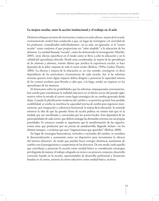 La asesoría a las escuelas. Reﬂexiones para la mejora educativa y la formación continua de los maestros

                                                                                   La asesoría al colectivo docente y el trabajo en el aula




La mejora escolar, entre la acción institucional y el trabajo en el aula

Distintos enfoques recientes de innovación y mejora (escuelas eﬁcaces, mejora de la escuela,
reestructuración escolar) han conducido a que, en lugar de restringirse a la actividad de
los profesores –considerados individualmente– en su aula, sin ignorarla, es el “centro
escolar” como conjunto el que proporciona un “valor añadido” a la educación de los
alumnos. La unidad llamada “escuela”, como ha demostrado la investigación (Murillo,
2005), tiene efectos especíﬁcos en el modo como se lleva a cabo la educación y en la
calidad del aprendizaje ofrecido. Desde estas coordenadas, la mejora de los aprendizajes
de los alumnos y alumnas, misión última que justiﬁca la experiencia escolar, se hace
depender de la labor conjunta de todo el centro escolar (Bolívar, 1999a; Gather Thurler,
2004). La eﬁcacia y mejora de la educación es, en este sentido, contingente, es decir
dependiente de las particulares circunstancias de cada escuela. Así, si las reformas
externas quieren tener algún impacto deben dirigirse a potenciar la capacidad interna
de los centros escolares para llevarla a cabo que, a la larga, tendrá un impacto en los
aprendizajes de los alumnos.
    El desencanto sobre las posibilidades que las reformas, empaquetadas externamente,
han tenido para transformar la realidad educativa en el último tercio del pasado siglo,
motiva volver la mirada al centro como lugar estratégico de un cambio generado desde
abajo. Cuando la planiﬁcación moderna del cambio y su posterior gestión han perdido
credibilidad, se confía en movilizar la capacidad interna de cambio para regenerar inter-
namente, por integración y coherencia horizontal, la mejora de la educación. Se extiende
entonces la idea de que las grandes líneas de acción política no existen más que en la
medida que son movilizadas y concretadas por los actores locales. Esto dependerá de las
particularidades de cada centro, que deberá conjugar las demandas externas con sus propias
prioridades. Es entonces cuando se argumenta que la transformación de las organiza-
ciones tiene que producirse por un proceso de autodesarrollo, llegando incluso –en los
últimos tiempos– a reclamar que sean “organizaciones que aprenden” (Bolívar, 2000).
    En lugar de estrategias burocráticas, verticales o racionales del cambio, se considera
la descentralización y autonomía como un dispositivo para incrementar la eﬁcacia
del sistema educativo, de modo que puedan hacer emerger dinámicas autónomas de
cambio con el protagonismo y compromiso de los docentes. De este modo, todo aquello
que contribuya a potenciar la escuela como unidad básica se considerarán estrategias
privilegiadas de mejora: el trabajo colegiado en torno a un proyecto conjunto, desarrollo
curricular basado en la escuela, oportunidades de desarrollo profesional y formación
basadas en el centro, asesoría al centro educativo como unidad básica, etcétera.




                                                                                                                     77
 
