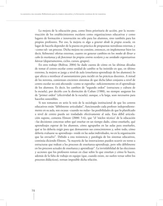 La asesoría a las escuelas. Reﬂexiones para la mejora educativa y la formación continua de los maestros




                     La mejora de la educación pasa, como línea prioritaria de acción, por la recons-
                  trucción de los establecimientos escolares como organizaciones educativas y como
                  lugares de formación e innovación no sólo para los alumnos, sino también para los
                  propios profesores. Por eso, la mejora es algo a generar desde la propia escuela, en
                  lugar de hacerla depender de la puesta en práctica de propuestas novedosas externas, y
                  –como tal– un proceso. Dicha mejora no consiste, entonces, en implementar bien (es
                  decir, ﬁelmente) ofertas externas, cuanto en generar cambios en los modos de llevar a
                  cabo la enseñanza y de funcionar los propios centros escolares y sus unidades organizativas
                  básicas (departamentos, ciclos, cursos, grupos).
                     En otro trabajo (Bolívar, 2004) he dado cuenta de cómo en las últimas décadas
                  de tomar el centro escolar como unidad de cambio se ha insistido en que, en último
                  extremo, la mejora se juega a nivel de aula (enseñanza-aprendizaje de los alumnos); lo
                  que afecta a reenfocar el asesoramiento para incidir en las prácticas docentes. A mitad
                  de los noventa, comienzan crecientes síntomas de que dicha labor conjunta a nivel de
                  centro escolar no está afectando –como se esperaba– suﬁcientemente en el aprendizaje
                  de los alumnos. Es decir, los cambios de “segundo orden” (estructura y cultura de
                  la escuela), por decirlo con la distinción de Cuban (1988), no siempre aseguran los
                  de “primer orden” (efectividad de la escuela); aunque, a la larga, sean necesarios para
                  hacerlos sostenibles.
                     Si nos tomamos en serio la tesis de la sociología institucional de que los centros
                  educativos están “débilmente articulados”, funcionando cada profesor independiente-
                  mente en su aula, son escasas –cuando no nulas– las posibilidades de que lo planiﬁcado
                  a nivel de centro pueda ser trasladado efectivamente al aula. Esta débil articula-
                  ción supone, comenta Elmore (2000: 5-6), que “el ‘núcleo técnico’ de la educación
                  –las decisiones concretas sobre qué enseñar en un tiempo dado, cómo enseñarlo, qué
                  aprendizajes esperar de los alumnos, cómo agruparlos en las aulas para enseñarles,
                  qué se les debería exigir para que demuestren sus conocimientos y, sobre todo, cómo
                  debería evaluarse su aprendizaje– reside en las aulas individuales, no en la organización
                  que las envuelve”. Debido a esta resistencia y patología de los sistemas educativos,
                  continúa diciendo Elmore, “la mayoría de las innovaciones pueden ocurrir en torno a
                  estructuras que rodean a los procesos de enseñanza-aprendizaje, pero sólo débilmente
                  en los procesos actuales de enseñanza y aprendizaje”. La inviolabilidad de las elecciones
                  y acciones que los profesores toman en clase sobre lo que enseñan y cómo lo hacen,
                  además de la falta de trabajo en equipo (que, cuando existe, no suelen versar sobre los
                  procesos didácticos), tornan imposible dicha relación.




             78
 