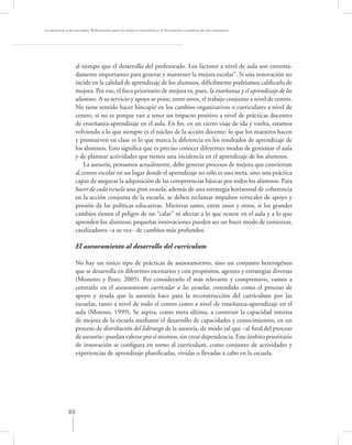 La asesoría a las escuelas. Reﬂexiones para la mejora educativa y la formación continua de los maestros




                  al tiempo que el desarrollo del profesorado. Los factores a nivel de aula son extrema-
                  damente importantes para generar y mantener la mejora escolar”. Si una innovación no
                  incide en la calidad de aprendizaje de los alumnos, difícilmente podríamos caliﬁcarla de
                  mejora. Por eso, el foco prioritario de mejora es, pues, la enseñanza y el aprendizaje de los
                  alumnos. A su servicio y apoyo se pone, entre otros, el trabajo conjunto a nivel de centro.
                  No tiene sentido hacer hincapié en los cambios organizativos o curriculares a nivel de
                  centro, si no es porque van a tener un impacto positivo a nivel de prácticas docentes
                  de enseñanza-aprendizaje en el aula. En ﬁn, en un cierto viaje de ida y vuelta, estamos
                  volviendo a lo que siempre es el núcleo de la acción docente: lo que los maestros hacen
                  y promueven en clase es lo que marca la diferencia en los resultados de aprendizaje de
                  los alumnos. Esto signiﬁca que es preciso conocer diferentes modos de gestionar el aula
                  y de plantear actividades que tienen una incidencia en el aprendizaje de los alumnos.
                      La asesoría, pensamos actualmente, debe generar procesos de mejora que conviertan
                  al centro escolar en un lugar donde el aprendizaje no sólo es una meta, sino una práctica
                  capaz de asegurar la adquisición de las competencias básicas por todos los alumnos. Para
                  hacer de cada escuela una gran escuela, además de una estrategia horizontal de coherencia
                  en la acción conjunta de la escuela, se deben reclamar impulsos verticales de apoyo y
                  presión de las políticas educativas. Mientras tanto, entre unos y otros, si los grandes
                  cambios tienen el peligro de no “calar” ni afectar a lo que ocurre en el aula y a lo que
                  aprenden los alumnos; pequeñas innovaciones pueden ser un buen modo de comenzar,
                  catalizadores –a su vez– de cambios más profundos.

                  El asesoramiento al desarrollo del currículum

                  No hay un único tipo de prácticas de asesoramiento, sino un conjunto heterogéneo
                  que se desarrolla en diferentes escenarios y con propósitos, agentes y estrategias diversas
                  (Monereo y Pozo, 2005). Por considerarlo el más relevante y comprensivo, vamos a
                  centrarlo en el asesoramiento curricular a las escuelas, entendido como el proceso de
                  apoyo y ayuda que la asesoría hace para la reconstrucción del currículum por las
                  escuelas, tanto a nivel de todo el centro como a nivel de enseñanza-aprendizaje en el
                  aula (Moreno, 1999). Se aspira, como meta última, a construir la capacidad interna
                  de mejora de la escuela mediante el desarrollo de capacidades y conocimientos, en un
                  proceso de distribución del liderazgo de la asesoría, de modo tal que –al ﬁnal del proceso
                  de asesoría– puedan valerse por sí mismos, sin crear dependencia. Este ámbito prioritario
                  de innovación se conﬁgura en torno al currículum, como conjunto de actividades y
                  experiencias de aprendizaje planiﬁcadas, vividas o llevadas a cabo en la escuela.




             80
 