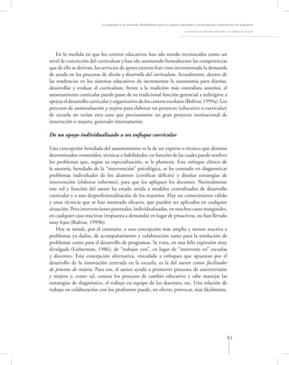 La asesoría a las escuelas. Reﬂexiones para la mejora educativa y la formación continua de los maestros

                                                                                   La asesoría al colectivo docente y el trabajo en el aula




    En la medida en que los centros educativos han ido siendo reconocidos como un
nivel de concreción del currículum y han ido asumiendo formalmente las competencias
que de ello se derivan, los servicios de apoyo externo han visto incrementada la demanda
de ayuda en los procesos de diseño y desarrollo del currículum. Actualmente, dentro de
las tendencias en los sistemas educativos de incrementar la autonomía para diseñar,
desarrollar y evaluar el currículum, frente a la tradición más centralista anterior, el
asesoramiento curricular puede pasar de su tradicional función gerencial a redirigirse a
apoyar el desarrollo curricular y organizativo de los centros escolares (Bolívar, 1999a). Los
procesos de autoevaluación y mejora para elaborar un proyecto (educativo o curricular)
de escuela no serían otra cosa que precisamente un gran proyecto institucional de
innovación o mejora, generado internamente.

De un apoyo individualizado a un enfoque curricular

Una concepción heredada del asesoramiento es la de un experto o técnico que domina
determinados contenidos, técnicas o habilidades, en función de las cuales puede resolver
los problemas que, según su especialización, se le planteen. Este enfoque clínico de
la asesoría, heredado de la “intervención” psicológica, se ha centrado en diagnosticar
problemas individuales de los alumnos (certiﬁcar déﬁcits) y diseñar estrategias de
intervención (elaborar informes), para que los apliquen los docentes. Normalmente
este rol y función del asesor ha estado unida a modelos centralizados de desarrollo
curricular y a una desprofesionalización de los maestros. Hay un conocimiento válido
y unas técnicas que se han mostrado eﬁcaces, que pueden ser aplicados en cualquier
situación. Pero intervenciones puntuales, individualizadas, en muchos casos marginales,
en cualquier caso reactivas (respuesta a demanda) en lugar de proactivas, no han llevado
muy lejos (Bolívar, 1999b).
    Hoy se tiende, por el contrario, a una concepción más amplia y menos reactiva a
problemas ya dados, de acompañamiento y colaboración tanto para la resolución de
problemas como para el desarrollo de programas. Se trata, en una feliz expresión muy
divulgada (Lieberman, 1986), de “trabajar con”, en lugar de “intervenir en” escuelas
y docentes. Esta concepción alternativa, vinculada a enfoques que apuestan por el
desarrollo de la innovación centrada en la escuela, es la del asesor como facilitador
de procesos de mejora. Para eso, el asesor ayuda a promover procesos de autorrevisión
y mejora y, como tal, conoce los procesos de cambio educativo y sabe manejar las
estrategias de diagnóstico, el trabajo en equipo de los docentes, etc. Una relación de
trabajo en colaboración con los profesores puede, en efecto, provocar, más fácilmente,




                                                                                                                     81
 