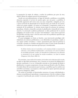 La asesoría a las escuelas. Reﬂexiones para la mejora educativa y la formación continua de los maestros




                  la apropiación de modos de trabajar y resolver los problemas por parte de éstos,
                  objetivo último de cualquier proceso de asesoramiento.
                      Acorde con estos planteamientos, en lugar de limitarlo a problemas o necesidades
                  educativas especiales, el servicio de asesoría aspira –por una parte– a posibilitar el
                  desarrollo organizativo del centro como una tarea compartida y colegiada; por otra,
                  a ejercer la función de dinamizador de la vida del centro, por medio de una autorre-
                  visión de la propia realidad, y de apoyo en la búsqueda y compromiso común en la
                  resolución de los problemas. La asesoría técnica apoya los procesos de enseñanza-
                  aprendizaje, el diseño y desarrollo curricular, la planiﬁcación y desarrollo de la acción
                  tutorial y la orientación académico-profesional. La labor profesional de la asesoría
                  pedagógica a la escuela se sitúa –un tanto “entre bastidores”– como asesor en procesos
                  de desarrollo curricular, tanto a nivel de centro como de los problemas especíﬁcos que
                  puedan surgir a nivel de aula.
                      El asesor pedagógico no limita su función a una intervención psicológica indi-
                  vidualizada ante alumnos problemáticos o con diﬁcultades de aprendizaje, amplía su
                  rol a apoyar cambios curriculares, o –mejor– precisamente para atajar los primeros se
                  ve forzado a situarlos en el ámbito más general de cómo el centro escolar desarrolla el
                  currículum y las revisiones oportunas que haya que ir introduciendo.

                            En último término será en el currículum y en la enseñanza donde se encuentren las
                            soluciones a estos problemas fundamentales, a estos fracasos en la tarea de satisfacer
                            las necesidades personales, sociales y de desarrollo de la adolescencia; esas soluciones
                            se encontrarán en lo que enseñan las escuelas secundarias y en cómo lo enseñan
                            (Hargreaves, Earl y Ryan, 2000: 61).

                      El currículum, como núcleo de la misión y de la oferta socio-educativa de la escuela,
                  no debe ser algo dado externamente, sino a construir en un proceso de deliberación y
                  decisión comunitaria. A su vez, el desarrollo curricular no está separado del diseño o
                  planiﬁcación, si se quiere comprometer a los que tienen que llevarlo a cabo. Por último,
                  el sentido último del asesoramiento para la mejora, es posibilitar que los cambios sean
                  sostenibles en el tiempo y en el espacio, es decir, aportar los apoyos oportunos para que
                  ésta perviva (Hargreaves, 2002).
                      Sin excluir la necesidad, en determinados momentos, de apoyo individualizado a
                  alumnos con problemas de aprendizaje o comportamiento, el eje de su trabajo se dirige
                  a capacitar al profesorado para atender la necesaria personalización de la enseñanza,




             82
 