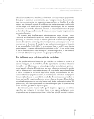 La asesoría a las escuelas. Reﬂexiones para la mejora educativa y la formación continua de los maestros

                                                                                  La asesoría al colectivo docente y el trabajo en el aula




adecuando la planiﬁcación y desarrollo del currículum. En cada escuela un “grupo interno
de mejora” va asumiendo las competencias que pueda proporcionar el asesoramiento
para, a su vez, compartirlas con cada docente para que logre, en el ámbito de su aula,
resolver por sí mismo la mayoría de problemas que puedan presentarse, colaborando
con los colegas en la resolución de los problemas cotidianos para dar una respuesta
institucional a la diversidad. La asesoría, entonces, se convierte en un servicio de apoyo
al desarrollo de las capacidades internas de cada centro escolar para dar progresivamente
una mejor educación.
    No obstante, sería simplista oponer dicotómicamente ambos enfoques y roles,
cuando en la realidad escuelas y docentes suelen demandar conjuntamente apoyo en
procesos y en contenidos, lo que no debiera signiﬁcar la existencia de dos tipos de
asesores. En la práctica se van solapando, se complementan y, en cualquier caso, se van
construyendo en el contexto de trabajo. Lo que aquí queremos destacar, en línea con
lo que apunta Fullan (2002: 212), “el asesoramiento eﬁcaz es un 25% tener buenos
productos y un 75% ayudar a desarrollar las condiciones locales”. De este modo, si bien
es preciso disponer de soluciones estratégicas a problemas especíﬁcos, el lado fuerte de
la labor se lo debe llevar la capacitación y el apoyo para el desarrollo.

Dos ámbitos de apoyo en la innovación del currículum

Las dos grandes ámbitos de innovación, que coinciden con las líneas de acción de la
asesoría pedagógica, son el currículum, para dar respuesta a las necesidades educativas
(especiales o no) del alumnado en la tarea de personalizar la enseñanza; y –por otro–
tomar la acción educativa del centro como una tarea colectiva o conjunta. En sentido
estricto, si bien no caben innovaciones al margen de lo curricular, la segunda multiplica
el efecto y sostiene las iniciativas innovadoras surgidas individualmente. Es más,
cuando se habla de “proyecto de centro”, se entiende que el currículum es el proyecto
formativo (planiﬁcado y en-acción) de la escuela. Las diversas iniciativas curriculares se
tienen que inscribir, para no quedar como acciones dispersas al margen del currículum
normalizado, en un proyecto educativo institucional. Acción conjunta institucional del
profesorado y aula constituyen –en efecto– dos ámbitos principales de planiﬁcación y
acción educativa, que debe ser objeto de apoyo.
   La innovación, como mejora escolar, puede dirigirse a alguno de los ámbitos
especíﬁcos que conﬁguran el currículum (tanto en sus aspectos pedagógicos como
organizativos), que se toma como prioritario y sobre el que se decide introducir cambios.




                                                                                                                    83
 