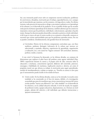 La asesoría a las escuelas. Reﬂexiones para la mejora educativa y la formación continua de los maestros




                  Así, una innovación puede versar sobre un componente concreto (evaluación, problemas
                  de convivencia y disciplina, motivación por el trabajo, capacidad lectora, etc.), aunque
                  por la interrelación que mantiene con los restantes, a la larga afecte a todos. En último
                  extremo, todo proceso de innovación se dirige a una mejora cualitativa en el aprendizaje
                  de los alumnos y en el desarrollo de los profesores. Si no es posible olvidar que las escuelas
                  están para la enseñanza-aprendizaje de los alumnos, también sabemos que los centros no
                  mejorarán a menos que los profesores, individual y colectivamente, aprendan a hacerlo
                  mejor. Aunque los docentes pueden desarrollar a menudo su práctica a título individual,
                  si de lo que se trata es de que el centro escolar en su conjunto se desarrolle, entonces es
                  necesario que existan oportunidades para que los profesores aprendan juntos. Por eso
                  se pueden considerar, simultáneamente, dos grandes focos de innovación:

                       a) Currículum. Dentro de los diversos componentes curriculares que, con ﬁnes
                          analíticos, podemos distinguir (relevancia de la cultura que merezca ser
                          seleccionada y enseñada, objetivos, experiencias de aprendizaje, organización
                          y evaluación, etc.), son cuatro los “lugares comunes” del currículum: alumnos,
                          profesor, medio y materia.

                    A este nivel, la literatura ha destacado, en las últimas décadas, un conjunto de
                 dimensiones que explican el saber hacer del profesor como agente individual (Day,
                 2005): experiencias durante la carrera y el propio ciclo de vida, creencias sobre la
                 educación y enseñanza, conocimiento (general, didáctico del contenido, práctico),
                 estrategias y habilidades de enseñanza, implicación emotiva y afectiva, así como el
                 propósito moral con que afronta su trabajo, la motivación para seguir aprendiendo,
                 sentido de interdependencia y trabajo en equipo, etc. Tenerlas en cuenta es clave para
                 que el asesoramiento pueda incidir en los modos de hacer.

                     b) Centro escolar. En las últimas décadas, como ya se ha reiterado, la escuela como
                        totalidad se ha constituido en el foco de mejora, debido a la investigación
                        acumulada que pone de maniﬁesto que ciertas características internas del centro
                        escolar pueden “marcar una diferencia” (un “valor añadido”) en el desarrollo de
                        los alumnos y en la calidad educativa ofrecida. A nivel de escuela, los equipos
                        de profesores (ciclos, equipos educativos, departamentos, etc.) forman un nivel
                        propio, además del colectivo y del individual, que deberán interaccionar y
                        apoyarse mutuamente.




             84
 