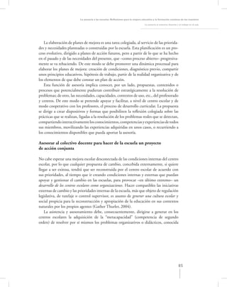 La asesoría a las escuelas. Reﬂexiones para la mejora educativa y la formación continua de los maestros

                                                                                   La asesoría al colectivo docente y el trabajo en el aula




    La elaboración de planes de mejora es una tarea colegiada, al servicio de las priorida-
des y necesidades planteadas o construidas por la escuela. Esta planiﬁcación es un pro-
ceso evolutivo, dirigido a planes de acción futuros, pero a partir de lo que se ha hecho
en el pasado y de las necesidades del presente, que –como proceso abierto– progresiva-
mente se va rehaciendo. De este modo se debe promover una dinámica procesual para
elaborar los planes de mejora: creación de condiciones, diagnóstico previo, compartir
unos principios educativos, hipótesis de trabajo, partir de la realidad organizativa y de
los elementos de que debe constar un plan de acción.
    Esta función de asesoría implica conocer, por un lado, propuestas, contenidos o
procesos que potencialmente pudieran contribuir estratégicamente a la resolución de
problemas; de otro, las necesidades, capacidades, contextos de uso, etc., del profesorado
y centros. De este modo se pretende apoyar y facilitar, a nivel de centro escolar y de
modo cooperativo con los profesores, el proceso de desarrollo curricular. La propuesta
se dirige a crear dispositivos y formas que posibiliten la reﬂexión colegiada sobre las
prácticas que se realizan, ligadas a la resolución de los problemas reales que se detectan,
compartiendo interactivamente los conocimientos, competencias y experiencias de todos
sus miembros, movilizando las experiencias adquiridas en unos casos, o recurriendo a
los conocimientos disponibles que pueda aportar la asesoría.

Asesorar al colectivo docente para hacer de la escuela un proyecto
de acción conjunta

No cabe esperar una mejora escolar desconectada de las condiciones internas del centro
escolar, por lo que cualquier propuesta de cambio, concebida externamente, si quiere
llegar a ser exitosa, tendrá que ser reconstruida por el centro escolar de acuerdo con
sus prioridades, al tiempo que ir creando condiciones internas y externas que puedan
apoyar y gestionar el cambio en las escuelas, para provocar –en último extremo– un
desarrollo de los centros escolares como organizaciones. Hacer compatibles las iniciativas
externas de cambio y las prioridades internas de la escuela, más que objeto de regulación
legislativa, de tutelaje o control supervisor, es asunto de generar una cultura escolar y
social propicia para la reconstrucción y apropiación de la educación en sus contextos
naturales por los propios agentes (Gather Thurler, 2004).
    La asistencia y asesoramiento debe, consecuentemente, dirigirse a generar en los
centros escolares la adquisición de la “metacapacidad” (competencia de segundo
orden) de resolver por sí mismos los problemas organizativos o didácticos, conocida




                                                                                                                     85
 