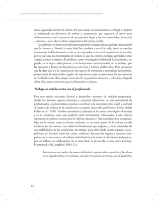 La asesoría a las escuelas. Reﬂexiones para la mejora educativa y la formación continua de los maestros




                  como capacidad interna de cambio. De este modo, el asesoramiento se dirige a implicar
                  al profesorado en dinámicas de trabajo y compromisos que capaciten al centro para
                  autorrenovarse, con la esperanza de que puedan llegar a hacerse sostenibles, formando
                  –entonces– parte de la cultura organizativa del centro escolar.
                      Los esfuerzos de innovación docente requieren la sinergia de una cultura institucional
                  que lo favorezca. Siendo la meta ﬁnal los cambios a nivel de aula, éstos no pueden
                  mantenerse indeﬁnidamente si no se ven apoyados a un nivel conjunto de la escuela,
                  por lo que una vía prometedora de mejora es que los centros escolares aprendan como
                  organizaciones a mejorar. El profesor, como investigador individual de su práctica, no
                  puede –a la larga– sobreponerse a las limitaciones institucionales de su trabajo, por
                  las presiones y límites de las prácticas colectivas y hábitos establecidos. Hoy pensamos
                  que la clave está en la construcción de espacios de enseñanza y aprendizaje compartidos,
                  propiciando el intercambio regular de experiencias que incrementen los mecanismos
                  de feedback entre ellos, desprivatización de las prácticas docentes y reﬂexión colegiada
                  sobre ellas, como contextos para la formación y mejora.

                  Trabajo en colaboración con el profesorado

                  Para esto resulta necesario diseñar y desarrollar contextos de relación cooperativa,
                  donde los distintos agentes (internos y externos) educativos, en una comunidad de
                  profesionales comprometidos, puedan contribuir a la reconstrucción social y cultural
                  del marco de trabajo de la escuela para su propio desarrollo profesional. Como señala
                  Fullan et. al. (1990) “cambios sistemáticos y culturales en los centros como lugares de trabajo
                  y en la enseñanza como una profesión están íntimamente relacionados, y esta relación
                  representa un poderoso camino para la reforma educativa”. Pero también sin ir demasiado
                  lejos en la utopía, como ya hemos resaltado, es necesario partir de la cultura escolar
                  existente en los centros, con todas las limitaciones que impone, y de la necesidad de
                  una redeﬁnición de las condiciones de trabajo, para abrir desde dentro espacios socio-
                  políticos de decisión sobre los cuales colaborar. Reconstruir lugares y espacios atra-
                  pados por la burocracia, el trabajo individualista y la toma de decisiones jerárquicas,
                  por un trabajo en colaboración no es tarea fácil, ni de un día. Como dicen Darling-
                  Hammond y McLaughlin (2003: 21):

                            Los maestros no pueden, de manera individual, repensar sobre su práctica y la cultura
                            de su lugar de trabajo; sin embargo, casi todo en la escuela se orienta a que se desarrollen




             86
 