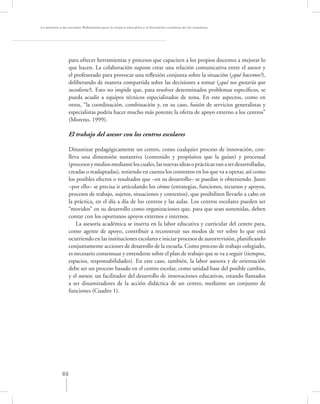 La asesoría a las escuelas. Reﬂexiones para la mejora educativa y la formación continua de los maestros




                  para ofrecer herramientas y procesos que capaciten a los propios docentes a mejorar lo
                  que hacen. La colaboración supone crear una relación comunicativa entre el asesor y
                  el profesorado para provocar una reﬂexión conjunta sobre la situación (¿qué hacemos?),
                  deliberando de manera compartida sobre las decisiones a tomar (¿qué nos gustaría que
                  sucediera?). Esto no impide que, para resolver determinados problemas especíﬁcos, se
                  pueda acudir a equipos técnicos especializados de zona. En este aspectos, como en
                  otros, “la coordinación, combinación y, en su caso, fusión de servicios generalistas y
                  especialistas podría hacer mucho más potente la oferta de apoyo externo a los centros”
                  (Moreno, 1999).

                  El trabajo del asesor con los centros escolares

                  Dinamizar pedagógicamente un centro, como cualquier proceso de innovación, con-
                  lleva una dimensión sustantiva (contenido y propósitos que la guían) y procesual
                  (procesos y medios mediante los cuales, las nuevas ideas o prácticas van a ser desarrolladas,
                  creadas o readaptadas), teniendo en cuenta los contextos en los que va a operar, así como
                  los posibles efectos o resultados que –en su desarrollo– se puedan ir obteniendo. Justo
                  –por ello– se precisa ir articulando los cómos (estrategias, funciones, recursos y apoyos,
                  procesos de trabajo, sujetos, situaciones y contextos), que posibiliten llevarlo a cabo en
                  la práctica, en el día a día de los centros y las aulas. Los centros escolares pueden ser
                  “movidos” en su desarrollo como organizaciones que, para que sean sostenidas, deben
                  contar con los oportunos apoyos externos e internos.
                      La asesoría académica se inserta en la labor educativa y curricular del centro para,
                  como agente de apoyo, contribuir a reconstruir sus modos de ver sobre lo que está
                  ocurriendo en las instituciones escolares e iniciar procesos de autorrevisión, planiﬁcando
                  conjuntamente acciones de desarrollo de la escuela. Como proceso de trabajo colegiado,
                  es necesario consensuar y entenderse sobre el plan de trabajo que se va a seguir (tiempos,
                  espacios, responsabilidades). En este caso, también, la labor asesora y de orientación
                  debe ser un proceso basado en el centro escolar, como unidad base del posible cambio,
                  y el asesor, un facilitador del desarrollo de innovaciones educativas, estando llamados
                  a ser dinamizadores de la acción didáctica de un centro, mediante un conjunto de
                  funciones (Cuadro 1).




             88
 