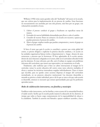 La asesoría a las escuelas. Reﬂexiones para la mejora educativa y la formación continua de los maestros




                     Williams (1996) sitúa cuatro grandes roles del “facilitador” del asesor en la escuela,
                  que son críticos para la implementación de un proceso de cambio. Estas funciones
                  no necesariamente son asumidas por una sola persona, más bien por un grupo, con
                  voluntad de extenderlo al resto.

                     1. Liderar el proceso: conducir al grupo a focalizarse en especíﬁcas tareas de
                        mejora.
                     2. Formador de nuevas habilidades demandadas para llevar a cabo el cambio.
                     3. Consultor de recursos: Poner en contacto a la escuela con recursos y apoyos que
                        puedan potenciar el proceso de cambio.
                     4. Mover al grupo: emplear modos que puedan comprometer y mover al grupo en
                        el proceso de cambio.

                      Si bien el norte que guía la acción es contribuir a generar una visión global del
                  centro, es preciso dirigirse a explicitar la práctica docente cotidiana, a la acción en
                  las unidades organizativas básicas (ciclos y departamentos) y –luego– dotarse de unas
                  estructuras y procesos que lo favorezcan. El foco aglutinador de la acción asesora,
                  dentro de unas relaciones colegiadas en el centro, debe ser el currículum ofrecido/vivido
                  por los alumnos. Es muy relevante, por ello, unir el trabajo en equipo con problemas
                  relevantes del currículum, que tienen una repercusión y un tratamiento en el aula.
                      Finalmente, cabe reaﬁrmar que si bien no caben innovaciones al margen de lo
                  curricular, tomar la acción educativa del centro como tarea colectiva multiplica el
                  efecto y sostiene las iniciativas innovadoras surgidas individualmente. Éstas se tienen
                  que inscribir, para no quedar como acciones dispersas al margen del currículum
                  normalizado, en un proyecto educativo institucional. Los docentes desarrollan a
                  menudo su práctica a título individual, pero si de lo que se trata es de que cada escuela
                  se desarrolle, entonces es necesario que existan oportunidades para que los profesores
                  aprendan juntos.

                  Redes de colaboración intercentros, con familias y municipio

                  Establecer redes intercentros, con las familias y otros actores de la comunidad fortalece
                  el tejido social y facilita que la escuela pueda mejorar la educación de los alumnos, al
                  tiempo que todos se hacen cargo conjuntamente de la responsabilidad de educar a
                  la ciudadanía. También la asesoría está llamada a apoyar establecer acuerdos y lazos,




             90
 