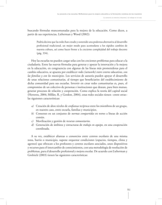 La asesoría a las escuelas. Reﬂexiones para la mejora educativa y la formación continua de los maestros

                                                                                    La asesoría al colectivo docente y el trabajo en el aula




buscando fórmulas mancomunadas para la mejora de la educación. Como dicen, a
partir de sus experiencias, Lieberman y Wood (2002):

        Podría decirse que las redes han creado y sostenido una poderosa alternativa al desarrollo
        profesional tradicional, un mejor modo para acomodarse a los rápidos cambios de
        nuestra cultura, así como hacer frente a la creciente complejidad del trabajo docente
        (pág. 334).

    Hoy las escuelas no pueden cargar solas con los crecientes problemas para educar a la
ciudadanía. Entre las nuevas fórmulas para generar y apoyar la innovación y la mejora
en la educación, en congruencia con algunas de las líneas más prometedoras para el
cambio educativo, se apuesta por establecer redes (networks) entre centros educativos, con
las familias y con los municipios. Los servicios de asesoría pueden apoyar el desarrollo
de unas relaciones comunitarias, al tiempo que beneﬁciarios del establecimiento de
dicha comunidad para sus escuelas. Invertir en crear redes comunitarias es, pues, el
compromiso de un colectivo de personas e instituciones que desean, para bien mutuo,
generar procesos de relación y cooperación. Como explica la teoría del capital social
(Herreros, 2004; Millán, R. y Gordon, 2004), estas redes sociales tienen –entre otras–
las siguientes características:

   a) Creación de altos niveles de conﬁanza recíproca entre los miembros de un grupo,
      en nuestro caso, entre escuela, familias y municipios.
   b) Consenso en un conjunto de normas compartidas en torno a líneas de acción
      común.
   c) Movilización y gestión de recursos comunitarios.
   d) Generación de ámbitos y estructuras de trabajo en equipo, en una cooperación
      coordinada.

    A su vez, establecer alianzas o consorcios entre centros escolares de una misma
zona, barrio o municipio, supone orquestar condiciones (espacios, tiempos, clima y
agentes) que ofrezcan a los profesores y centros escolares asociados, unos dispositivos
y recursos para el intercambio de conocimientos, con una metodología de resolución de
problemas, para el desarrollo profesional y mejora escolar. De acuerdo con Lieberman y
Grolnick (2003) tienen las siguientes características:




                                                                                                                      91
 