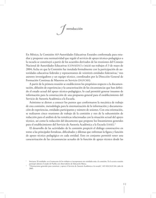 I            ntroducción




En México, la Comisión SEP-Autoridades Educativas Estatales conformada para estu-
diar y proponer una normatividad que regule el servicio de apoyo técnico-pedagógico a
la escuela se constituyó a partir de los acuerdos derivados de las reuniones del Consejo
Nacional de Autoridades Educativas (CONAEDU) e inició sus trabajos el 3 de mayo de
2004, fecha en que la Comisión fue instalada formalmente con la participación de au-
toridades educativas federales y representantes de veintitrés entidades federativas,1 tres
asesores investigadores y un equipo técnico, coordinados por la Dirección General de
Formación Continua de Maestros en Servicio (DGFCMS).
    A partir de la primera reunión se establecieron los propósitos respecto a la documen-
tación, difusión de experiencias y la caracterización de las circunstancias que han deﬁni-
do el estado actual del apoyo técnico-pedagógico, lo cual permitió generar insumos de
información para la construcción de una propuesta general para el establecimiento del
Servicio de Asesoría Académica a la Escuela.
    Asimismo se dieron a conocer los puntos que conformaron la mecánica de trabajo
de esta comisión, metodología para la sistematización de la información y documenta-
ción de experiencias, entidades participantes y número de sesiones. Con esta orientación,
se realizaron cinco reuniones de trabajo de la comisión y tres de la subcomisión de
redacción para el análisis de las temáticas relacionadas con la situación actual del apoyo
técnico, así como la redacción del documento que propone los lineamientos generales
para el establecimiento del Servicio de Asesoría Académica a la Escuela (SAAE).2
    El desarrollo de las actividades de la comisión propició el diálogo constructivo en
torno a las principales fortalezas, diﬁcultades y dilemas que enfrentan la ﬁgura y función
de apoyo técnico pedagógico en cada entidad. Esto en conjunto permitió tener una
caracterización de las circunstancias actuales de la función de apoyo técnico desde las




1
    Iniciaron 20 entidades, en el transcurso de los trabajos se incorporaron tres entidades más a la comisión. En la octava reunión
    participó además el estado de Puebla con observadores de Educación Básica.
2
    “Orientaciones generales para constituir y operar el Servicio de Asesoría Académica a la escuela”, SEP-SEB-DGFCMS, julio de
    2005.




                                                                                                                                  11
 