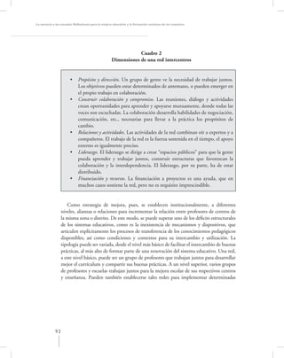 La asesoría a las escuelas. Reﬂexiones para la mejora educativa y la formación continua de los maestros




                                                                Cuadro 2
                                                    Dimensiones de una red intercentros


                       •     Propósito y dirección. Un grupo de gente ve la necesidad de trabajar juntos.
                             Los objetivos pueden estar determinados de antemano, o pueden emerger en
                             el propio trabajo en colaboración.
                       •     Construir colaboración y compromiso. Las reuniones, diálogo y actividades
                             crean oportunidades para aprender y apoyarse mutuamente, donde todas las
                             voces son escuchadas. La colaboración desarrolla habilidades de negociación,
                             comunicación, etc., necesarias para llevar a la práctica los propósitos de
                             cambio.
                       •     Relaciones y actividades. Las actividades de la red combinan oír a expertos y a
                             compañeros. El trabajo de la red es la fuerza sostenida en el tiempo, el apoyo
                             externo es igualmente preciso.
                       •     Liderazgo. El liderazgo se dirige a crear “espacios públicos” para que la gente
                             pueda aprender y trabajar juntos, construir estructuras que favorezcan la
                             colaboración y la interdependencia. El liderazgo, por su parte, ha de estar
                             distribuido.
                       •     Financiación y recursos. La ﬁnanciación a proyectos es una ayuda, que en
                             muchos casos sostiene la red, pero no es requisito imprescindible.


                     Como estrategia de mejora, pues, se establecen institucionalmente, a diferentes
                 niveles, alianzas o relaciones para incrementar la relación entre profesores de centros de
                 la misma zona o distrito. De este modo, se puede superar uno de los déﬁcits estructurales
                 de los sistemas educativos, como es la inexistencia de mecanismos y dispositivos, que
                 articulen explícitamente los procesos de transferencia de los conocimientos pedagógicos
                 disponibles, así como condiciones y contextos para su intercambio y utilización. La
                 tipología puede ser variada, desde el nivel más básico de facilitar el intercambio de buenas
                 prácticas, al más alto de formar parte de una renovación del sistema educativo. Una red,
                 a este nivel básico, puede ser un grupo de profesores que trabajan juntos para desarrollar
                 mejor el currículum y compartir sus buenas prácticas. A un nivel superior, varios grupos
                 de profesores y escuelas trabajan juntos para la mejora escolar de sus respectivos centros
                 y enseñanza. Pueden también establecerse tales redes para implementar determinadas




             92
 