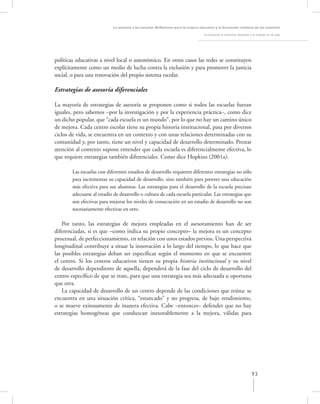 La asesoría a las escuelas. Reﬂexiones para la mejora educativa y la formación continua de los maestros

                                                                                   La asesoría al colectivo docente y el trabajo en el aula




políticas educativas a nivel local o autonómico. En otros casos las redes se constituyen
explícitamente como un medio de lucha contra la exclusión y para promover la justicia
social, o para una renovación del propio sistema escolar.

Estrategias de asesoría diferenciales

La mayoría de estrategias de asesoría se proponen como si todos las escuelas fueran
iguales, pero sabemos –por la investigación y por la experiencia práctica–, como dice
un dicho popular, que “cada escuela es un mundo”, por lo que no hay un camino único
de mejora. Cada centro escolar tiene su propia historia institucional, pasa por diversos
ciclos de vida, se encuentra en un contexto y con unas relaciones determinadas con su
comunidad y, por tanto, tiene un nivel y capacidad de desarrollo determinado. Prestar
atención al contexto supone entender que cada escuela es diferencialmente efectiva, lo
que requiere estrategias también diferenciales. Como dice Hopkins (2001a):

       Las escuelas con diferentes estadios de desarrollo requieren diferentes estrategias no sólo
       para incrementar su capacidad de desarrollo, sino también para proveer una educación
       más efectiva para sus alumnos. Las estrategias para el desarrollo de la escuela precisan
       adecuarse al estadio de desarrollo o cultura de cada escuela particular. Las estrategias que
       son efectivas para mejorar los niveles de consecución en un estadio de desarrollo no son
       necesariamente efectivas en otro.

    Por tanto, las estrategias de mejora empleadas en el asesoramiento han de ser
diferenciadas, si es que –como indica su propio concepto– la mejora es un concepto
procesual, de perfeccionamiento, en relación con unos estados previos. Una perspectiva
longitudinal contribuye a situar la innovación a lo largo del tiempo, lo que hace que
las posibles estrategias deban ser especíﬁcas según el momento en que se encuentre
el centro. Si los centros educativos tienen su propia historia institucional y su nivel
de desarrollo dependiente de aquella, dependerá de la fase del ciclo de desarrollo del
centro especíﬁco de que se trate, para que una estrategia sea más adecuada u oportuna
que otra.
    La capacidad de desarrollo de un centro depende de las condiciones que reúna: se
encuentra en una situación crítica, “estancado” y no progresa, de bajo rendimiento,
o se mueve exitosamente de manera efectiva. Cabe –entonces– defender que no hay
estrategias homogéneas que conduzcan inexorablemente a la mejora, válidas para




                                                                                                                     93
 