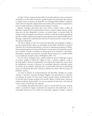 La asesoría a las escuelas. Reﬂexiones para la mejora educativa y la formación continua de los maestros

                                                                                   La asesoría al colectivo docente y el trabajo en el aula




    [a] Tipo I (Iniciar un proceso de desarrollo). En escuelas ineﬁcaces, que se encuentran
estancadas o con alto índice de fracasos, siendo incapaces de mejorar por ellos mismos,
se requiere iniciar un proceso de desarrollo. Las estrategias deben dirigirse a objetivos
claros y directos, limitados a algunas dimensiones básicas del currículum u organizativas,
para ir creando conﬁanza y competencia para empezar a mejorar.
    Algunas estrategias pertinentes para estos centros escolares serían: cambio de
liderazgo o equipo directivo, proporcionar un fuerte e intensivo apoyo externo, recoger
datos para un buen diagnóstico, centrarse –en primer lugar– en asuntos fáciles de
resolver, estructurar equipos de profesores en formas o estilos de enseñanza-aprendizaje
sencillos, cambios organizativos progresivos para generar nuevas oportunidades para el
liderazgo, colaboración y planiﬁcación; aminorar el miedo al control e inspección para
dar espacio al desarrollo.
     [b] Tipo II (Apoyar el inicio de un proceso de desarrollo). Las estrategias se dirigen a
que las escuelas puedan reﬁnar sus prioridades de desarrollo, focalizarse en aspectos
especíﬁcos de la enseñanza/aprendizaje y construir la capacidad para apoyar su trabajo.
Estas estrategias suponen un cierto nivel de apoyo externo, pero en teoría pueden mejorar
por sí mismas. Cuando se focalizan en innovaciones en la enseñanza y aprendizaje,
informadas y apoyadas externamente, se pueden llamar variante IIa, y cuando tienden
a ser iniciadas por el propio centro, IIb (Hopkins, 2001: 173).
    En este caso las estrategias serían: cambiar modos de ejercer el liderazgo, mejorar
el entorno, ampliar el tiempo de trabajo en clase y conjunto, implicar a todo el
personal (padres, alumnos y profesorado) en la mejora del rendimiento, revisar datos
de rendimiento, centrarse en alumnos con necesidades educativas especiales, apoyar
la creación de un ambiente adecuado entre el profesorado, ilusionar al profesorado
nuevo en el desarrollo del centro, articular y reaﬁrmar los valores sobre la escuela y la
profesión, etcétera.
     [c] Tipo III (Sostener la institucionalización del desarrollo). También las escuelas
“buenas” o “efectivas” necesitan estrategias dirigidas a que permanezcan o continúen
sus esfuerzos de mejora. En estos casos el apoyo externo aunque sea bienvenido, no
es necesario para el propio progreso de la escuela. Abrirse a nuevas ideas y prácticas,
colaborar mediante “paternariado” con centros superiores de educación, crear redes de
centros suelen ser las formas más comunes.
    Las estrategias adecuadas para mejorar y apoyar a centros efectivos serían: articular
valores y extender los logros, incrementar las expectativas del profesorado y de la
comunidad educativa en los niveles de consecución, organizar tiempos y espacios




                                                                                                                     95
 