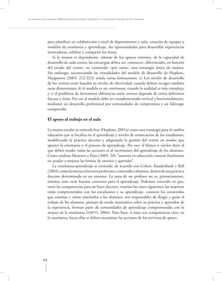 La asesoría a las escuelas. Reﬂexiones para la mejora educativa y la formación continua de los maestros




                  para planiﬁcar en colaboración a nivel de departamento y aula, creación de equipos y
                  modelos de enseñanza y aprendizaje, dar oportunidades para desarrollar experiencias
                  innovadoras, celebrar y compartir los éxitos.
                     Si la mejora es dependiente, además de los apoyos externos, de la capacidad de
                  desarrollo de cada centro, las estrategias deben ser –entonces– diferenciales, en función
                  del estado del centro, no existiendo –por tanto– una estrategia única de mejora.
                  Sin embargo, reconociendo las virtualidades del modelo de desarrollo de Hopkins,
                  Hargreaves (2003: 212-223) señala varias limitaciones: a) Los niveles de desarrollo
                  de los centros están basados en niveles de efectividad, cuando debían recoger también
                  otras dimensiones; b) el modelo es un continuum, cuando la realidad es más compleja;
                  y c) el problema de determinar diferencias entre centros depende de cómo deﬁnimos
                  fracaso y éxito. Por eso el modelo debe ser complementado vertical y horizontalmente,
                  mediante un desarrollo profesional por comunidades de compromiso y un liderazgo
                  compartido.

                  El apoyo al trabajo en el aula

                 La mejora escolar se entiende hoy (Hopkins, 2001a) como una estrategia para el cambio
                 educativo que se focaliza en el aprendizaje y niveles de consecución de los estudiantes,
                 modiﬁcando la práctica docente y adaptando la gestión del centro en modos que
                 apoyen la enseñanza y el proceso de aprendizaje. Por eso, el blanco o núcleo duro al
                 que deben tender todas las acciones es al incremento del aprendizaje de los alumnos.
                 Como resaltan Monereo y Pozo (2005: 20): “asesorar en educación consiste ﬁnalmente
                 en ayudar a mejorar las formas de enseñar y aprender”.
                     La enseñanza-aprendizaje se entiende, de acuerdo con Cohen, Raudenbush y Ball
                 (2003), como la interacción entre profesores, contenido y alumnos, dentro de una práctica
                 docente determinada en un entorno. La tarea de un profesor no es, primariamente,
                 enseñar, sino crear buenos contextos para el aprendizaje. Podemos coincidir en que,
                 entre las competencias para un buen docente, estarían las cinco siguientes: los maestros
                 están comprometidos con los estudiantes y su aprendizaje, conocen los contenidos
                 que enseñan y cómo enseñarlos a los alumnos, son responsables de dirigir y guiar el
                 trabajo de los alumnos, piensan de modo sistemático sobre su práctica y aprenden de
                 la experiencia, forman parte de comunidades de aprendizaje comprometidas con la
                 mejora de la enseñanza (NBPTS, 2004). Pues bien, si éstas son competencias clave en
                 la enseñanza, hacia ellas se deben encaminar las acciones de los servicios de apoyo.




             96
 
