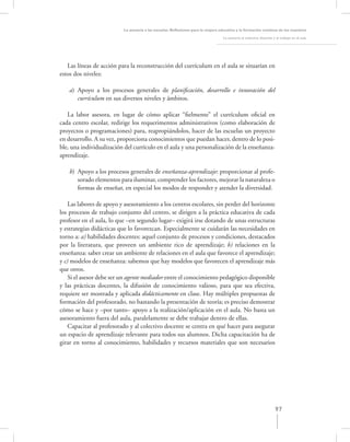 La asesoría a las escuelas. Reﬂexiones para la mejora educativa y la formación continua de los maestros

                                                                                  La asesoría al colectivo docente y el trabajo en el aula




   Las líneas de acción para la reconstrucción del currículum en el aula se situarían en
estos dos niveles:

    a) Apoyo a los procesos generales de planiﬁcación, desarrollo e innovación del
       currículum en sus diversos niveles y ámbitos.

   La labor asesora, en lugar de cómo aplicar “ﬁelmente” el currículum oﬁcial en
cada centro escolar, redirige los requerimentos administrativos (como elaboración de
proyectos o programaciones) para, reapropiándolos, hacer de las escuelas un proyecto
en desarrollo. A su vez, proporciona conocimientos que puedan hacer, dentro de lo posi-
ble, una individualización del currículo en el aula y una personalización de la enseñanza-
aprendizaje.

    b) Apoyo a los procesos generales de enseñanza-aprendizaje: proporcionar al profe-
       sorado elementos para iluminar, comprender los factores, mejorar la naturaleza o
       formas de enseñar, en especial los modos de responder y atender la diversidad.

    Las labores de apoyo y asesoramiento a los centros escolares, sin perder del horizonte
los procesos de trabajo conjunto del centro, se dirigen a la práctica educativa de cada
profesor en el aula, lo que –en segundo lugar– exigirá irse dotando de unas estructuras
y estrategias didácticas que lo favorezcan. Especialmente se cuidarán las necesidades en
torno a: a) habilidades docentes: aquel conjunto de procesos y condiciones, destacados
por la literatura, que proveen un ambiente rico de aprendizaje; b) relaciones en la
enseñanza: saber crear un ambiente de relaciones en el aula que favorece el aprendizaje;
y c) modelos de enseñanza: sabemos que hay modelos que favorecen el aprendizaje más
que otros.
    Si el asesor debe ser un agente mediador entre el conocimiento pedagógico disponible
y las prácticas docentes, la difusión de conocimiento valioso, para que sea efectiva,
requiere ser mostrada y aplicada didácticamente en clase. Hay múltiples propuestas de
formación del profesorado, no bastando la presentación de teoría; es preciso demostrar
cómo se hace y –por tanto– apoyo a la realización/aplicación en el aula. No basta un
asesoramiento fuera del aula, paralelamente se debe trabajar dentro de ellas.
    Capacitar al profesorado y al colectivo docente se centra en qué hacer para asegurar
un espacio de aprendizaje relevante para todos sus alumnos. Dicha capacitación ha de
girar en torno al conocimiento, habilidades y recursos materiales que son necesarios




                                                                                                                    97
 