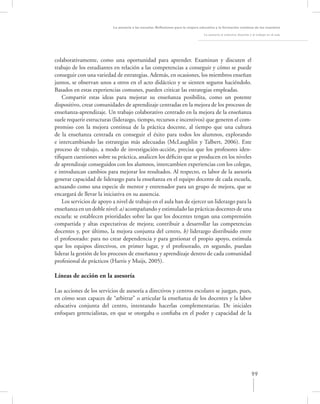 La asesoría a las escuelas. Reﬂexiones para la mejora educativa y la formación continua de los maestros

                                                                                   La asesoría al colectivo docente y el trabajo en el aula




colaborativamente, como una oportunidad para aprender. Examinan y discuten el
trabajo de los estudiantes en relación a las competencias a conseguir y cómo se puede
conseguir con una variedad de estrategias. Además, en ocasiones, los miembros enseñan
juntos, se observan unos a otros en el acto didáctico y se sienten seguros haciéndolo.
Basados en estas experiencias comunes, pueden criticar las estrategias empleadas.
   Compartir estas ideas para mejorar su enseñanza posibilita, como un potente
dispositivo, crear comunidades de aprendizaje centradas en la mejora de los procesos de
enseñanza-aprendizaje. Un trabajo colaborativo centrado en la mejora de la enseñanza
suele requerir estructuras (liderazgo, tiempo, recursos e incentivos) que generen el com-
promiso con la mejora continua de la práctica docente, al tiempo que una cultura
de la enseñanza centrada en conseguir el éxito para todos los alumnos, explorando
e intercambiando las estrategias más adecuadas (McLaughlin y Talbert, 2006). Este
proceso de trabajo, a modo de investigación-acción, precisa que los profesores iden-
tiﬁquen cuestiones sobre su práctica, analicen los déﬁcits que se producen en los niveles
de aprendizaje conseguidos con los alumnos, intercambien experiencias con los colegas,
e introduzcan cambios para mejorar los resultados. Al respecto, es labor de la asesoría
generar capacidad de liderazgo para la enseñanza en el equipo docente de cada escuela,
actuando como una especie de mentor y entrenador para un grupo de mejora, que se
encargará de llevar la iniciativa en su ausencia.
   Los servicios de apoyo a nivel de trabajo en el aula han de ejercer un liderazgo para la
enseñanza en un doble nivel: a) acompañando y estimulado las prácticas docentes de una
escuela: se establecen prioridades sobre las que los docentes tengan una comprensión
compartida y altas expectativas de mejora; contribuir a desarrollar las competencias
docentes y, por último, la mejora conjunta del centro, b) liderazgo distribuido entre
el profesorado: para no crear dependencia y para gestionar el propio apoyo, estimula
que los equipos directivos, en primer lugar, y el profesorado, en segundo, puedan
liderar la gestión de los procesos de enseñanza y aprendizaje dentro de cada comunidad
profesional de prácticos (Harris y Muijs, 2005).

Líneas de acción en la asesoría

Las acciones de los servicios de asesoría a directivos y centros escolares se juegan, pues,
en cómo sean capaces de “arbitrar” o articular la enseñanza de los docentes y la labor
educativa conjunta del centro, intentando hacerlas complementarias. De iniciales
enfoques gerencialistas, en que se otorgaba o conﬁaba en el poder y capacidad de la




                                                                                                                     99
 