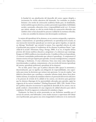 La asesoría a las escuelas. Reﬂexiones para la mejora educativa y la formación continua de los maestros

                                                                                    La asesoría al colectivo docente y el trabajo en el aula




       la bondad de una planiﬁcación del desarrollo del centro supone dirigirla a
       incrementar los niveles educativos del alumnado. Los resultados no pueden
       limitarse a los niveles de consecución académica ﬁnales para, sin desdeñarlos,
       incluir también aspectos afectivos, sociales y personales (capacidades y habilidades
       sociales y personales, educación cívica y responsabilidad social, etc.). Se tienen
       que valorar, además, no sólo los niveles ﬁnales de consecución obtenidos sino
       también cómo se han alcanzado los procesos (calidad de la enseñanza ofrecida),
       y cómo son atendidos los alumnos más desventajados socialmente.

    La mejora del aprendizaje de los alumnos, en un contexto enriquecido y equitativo,
supone, conjuntamente, un aprendizaje profesional y un aprendizaje de la escuela, en
una interacción interniveles apoyada por un entorno que aporte impulsos, en especial,
un liderazgo “distribuido” que estimule la mejora. Esta capacidad colectiva de todo
el profesorado para mejorar el rendimiento de los alumnos la podemos llamar “capa-
cidad de la escuela” (Newmann, King y Youngs, 2000). A su vez, el impulso último
proviene del sistema (política educativa y programas) y la coherencia que mantenga.
Knapp et al. (2003) establecen cinco áreas de acción: 1) establecer el foco en el aprendizaje,
2) construir comunidades profesionales que valoren el aprendizaje, 3) comprometer el
entorno externo en lo que importa para aprender, 4) actuar estratégicamente y compartir
el liderazgo y, ﬁnalmente, 5) crear coherencia. Estas cinco áreas están, lógicamente,
interrelacionadas y se aplican, conjuntamente, a los tres niveles del sistema (aprendizaje
del sistema, aprendizaje profesional, aprendizaje de los alumnos).
    Por un lado, parece claro, que la política educativa debe apoyar la autonomía y
descentralización, que no signiﬁca una delegación de responsabilidades, sino capaci-
tarlos para tomar las decisiones que estimen más oportunas. Se trata de emplear “una
dialéctica fuera-dentro que contribuya a estimular reformas desde dentro hacia fuera.
Ambos sistemas, el conjunto de estándares relativos a la prestación del servicio educativo
y los procesos de revisión de la calidad en los centros, son decisivos para garantizar
que los alumnos dispongan de las oportunidades adecuadas para aprender, según las
exigencias de los nuevos estándares” (Darling-Hammond, 2002: 330). Siendo el foco
de la política educativa incrementar la capacidad de desarrollo de los centros, esto no
puede conducir a desentenderse de unas exigencias de calidad educativa para toda la
ciudadanía. De ahí la exigencia (y evaluación) de estándares a lograr.
    Finalmente, las líneas de acción presentadas no son fácilmente asumibles por el
servicio de asesoría, más habituados a otros modos técnicos o supervisores del trabajo
con el profesorado, pues genera una cierta inseguridad al embarcarse en la construcción




                                                                                                                      101
 