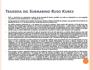 TRAGEDIA DEL SUBMARINO RUSO KURKS
 El K-141 Kursk fue un submarino nuclear de la Armada de Rusia, perdido con toda su tripulación en una tragedia
ocurrida en el mar de Barents el 12 de agosto de 2000.
 Le fue puesto el nombre de la ciudad rusa Kursk, donde se libró la batalla de tanques más grande de la historia, la
Batalla de Kursk (1943). El submarino fue construido para la armada rusa.
 La misión empezó realmente el 12 de agosto de 2000 por la mañana. Como parte del ejercicio, el Kursk tenía que
disparar dos torpedos sin explosivo a un crucero de batalla de la clase Kírov A las 11:28 hora local (7:28 UTC), algo de
peróxido de prueba (HTP), una forma muy concentrada de peróxido de hidrógeno usado como propelente para el
torpedo, se filtró a través de la herrumbre en la carcasa del torpedo. El HTP reaccionó con cobre y latón en el tubo
desde el que se había disparado el torpedo, causando una reacción en cadena que ocasionó una explosión.
 La compuerta estanca que separaba la sala de torpedos del resto del submarino, se había dejado abierta antes del
disparo. Aparentemente, esta era una práctica común por el exceso de aire comprimido que era expulsado a la sala
de torpedos cuando se disparaba un arma. La puerta abierta permitió a la onda expansiva propagarse a través de
los dos primeros de los nueve compartimentos en el enorme submarino, probablemente matando a 7 hombres en el
primer compartimento y al menos hiriendo o desorientando a los 36 hombres del segundo compartimento.
 Tras la primera explosión, la onda expansiva se propagó -debido a que el conducto de aire acondicionado era muy
ligero- a más compartimentos, incluyendo el puesto de mando, llenándolos de humo y llamas. Después de la
explosión, se cree que el capitán intentó ordenar un soplado de emergencia, el cual hace que el submarino ascienda
rápidamente a la superficie, pero el humo le venció. La boya de emergencia, diseñada para soltarse del submarino
automáticamente cuando se detectan situaciones de emergencia, como un cambio brusco de la presión o fuego, y que
debía ayudar a los rescatadores a encontrar el submarino siniestrado, no se desplegó. Había resultado que en el
verano anterior, en una misión en el Mediterráneo, los temores de que la boya se desplegara revelando por tanto la
posición del submarino a la flota estadounidense, llevaron a desactivarla.
 Dos minutos y quince segundos después de la explosión inicial, tuvo lugar otra mucho más grande. La información
sismográfica de las estaciones a lo largo del norte de Europa muestran que la explosión ocurrió a la misma
profundidad que el fondo marino, sugiriendo que el submarino había colisionado con el fondo marino, lo que -unido
a las crecientes temperaturas debidas a la explosión inicial- ocasionaron la explosión de más torpedos. La segunda
explosión fue equivalente a entre 5 y 7 toneladas de TNT, o alrededor de media docena de cabezas de torpedos, y
midió 3,5 en la escala de Richter. Tras la segunda explosión, los reactores nucleares se desactivaron para evitar un
desastre nuclear, a pesar de que la onda expansiva fue suficiente para casi destruir los reactores.
 