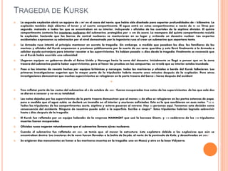TRAGEDIA DE KURSK
 La segunda explosión abrió un agujero de 2 m² en el casco del navío, que había sido diseñado para soportar profundidades de 1 kilómetro. La
explosión también dejó abiertos el tercer y el cuarto compartimento. El agua entró en estos compartimentos a razón de 90 000 litros por
segundo, matando a todos los que se encontraban en su interior, incluyendo 5 oficiales de los cuarteles de la séptima división. El quinto
compartimento contenía los reactores nucleares del submarino, protegidos por 13 cm de acero. La mampara del quinto compartimento resistió
la explosión, haciendo que las barras de control nucleares se mantuvieran en su lugar y evitando un desastre nuclear. Los expertos
occidentales expresaron su admiración por el nivel demostrado por la ingeniería rusa al crear un submarino que soportara tanto.
 La Armada rusa intentó al principio mantener en secreto la tragedia. Sin embargo, a medida que pasaban los días, los familiares de los
marinos y oficiales del Kursk empezaron a presionar públicamente por la suerte de sus seres queridos y esto llevó finalmente a la Armada a
solicitar ayuda extranjera para intentar rescatar a los supervivientes. Ya habían pasado 16 días desde la tragedia. Finalmente se reconoció que
en el Kursk había ocurrido una calamidad.
 Llegaron equipos en gabarras desde el Reino Unido y Noruega hacia la zona del desastre. Inicialmente se llegó a pensar que en la zona
trasera del submarino podría haber supervivientes, pero al hacer las pruebas en las compuertas, se reveló que su interior estaba inundado.
 Pese a los intentos de rescate hechos por equipos británicos y noruegos, todos los marineros y oficiales a bordo del Kursk fallecieron. Las
primeras investigaciones sugerían que la mayor parte de la tripulación habría muerto unos minutos después de la explosión. Pero otras
investigaciones demuestran que muchos supervivientes se refugiaron en la parte trasera del barco 4 horas después del accident

 Tras reflotar parte de los restos del submarino el 8 de octubre de 2001,1 fueron recuperadas tres notas de los supervivientes, de las que solo dos
se dieron a conocer y no en su totalidad.
 Las notas dejadas por los supervivientes de la parte trasera demuestran que al menos 16 de ellos se refugiaron en las partes estancas de popa,
pero a medida que el agua subía, se declaró un incendio en el interior y murieron asfixiados. Esto es lo que escribieron en esas notas: “13.15.
Todos los tripulantes de los compartimentos sexto, séptimo y octavo pasaron al noveno. Hay 23 personas aquí. Tomamos esta decisión como
consecuencia del accidente. Ninguno de nosotros puede subir a la superficie. Escribo a ciegas”. Estos tripulantes habrían logrado sobrevivir
hasta 6 días después de la tragedia.
 El Kursk fue reflotado por un equipo holandés de la empresa MAMMOET que usó la barcaza Giant4, y 115 cadáveres de los 118 tripulantes
muertos fueron recuperados.
 Oficiales rusos negaron rotundamente que el submarino llevara ojivas nucleares.
 Cuando el submarino fue reflotado en 2001, se temía que, al mover la estructura, ésta explotara debido a los explosivos que aún se
encontraban dentro. Los reactores de la nave fueron llevados a la bahía de Sayda, al norte de la península de Kola, y desactivados en 2003.2
 Se erigieron dos monumentos en honor a los marineros muertos en la tragedia: uno en Moscú y otro en la base Vidyaevo.
 