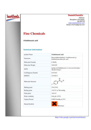 SwastiChemEx
Address:
Bangalore, Karnataka,
Zip:560100
www.swastichemex.com
Swasti.chemex@gmail.com
https://sites.google.com/site/swastichemex
/products
Fine Chemicals
4-Iodobenzoic acid
Technical Information
product Name 4-Iodobenzoic acid
Synonyms
Benzoylphenobarbital; 4-iodobenzoate; p-
Iodobenzenecarboxylic acid
Molecular Formula C7H5IO2
Molecular Weight 248.0105
InChI
InChI=1/C7H5IO2/c8-6-3-1-5(2-4-6)7(9)10/h1-
4H,(H,9,10)/p-1
CAS Registry Number 619-58-9
EINECS 210-603-2
Molecular Structure
Melting point 270-274℃
Boiling point 318.5°C at 760 mmHg
Flash point 146.4°C
Water solubility 0.04 g/L (25℃)
Vapour Pressur 0.00015mmHg at 25°C
Hazard Symbols
Xi:Irritant;
 