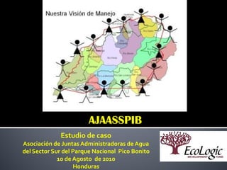 AJAASSPIB
             Estudio de caso
Asociación de Juntas Administradoras de Agua
del Sector Sur del Parque Nacional Pico Bonito
             10 de Agosto de 2010
                   Honduras
 