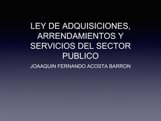 LEY DE ADQUISICIONES,
ARRENDAMIENTOS Y
SERVICIOS DEL SECTOR
PUBLICO
JOAAQUIN FERNANDO ACOSTA BARRON
 