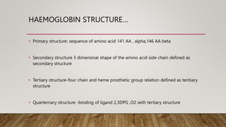 HAEMOGLOBIN STRUCTURE…
• Primary structure: sequence of amino acid 141 AA , alpha,146 AA beta
• Secondary structure 3 dimensinal shape of the amino acid side chain defined as
secondary structure
• Tertiary structure-four chain and heme prosthetic group relation defined as teritiary
structure
• Quarternary structure -binding of ligand 2,3DPG ,O2 with tertiary structure
 