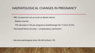 HAEMATOLOGICAL CHANGES IN PREGNANCY
• RBC increase but not as much as blood volume
Relative anemia
15% decrease in Hb pre pregnancy level(Average Hb 11.6,hct 35.5%)
• Decreased blood viscosity – compensatory mechanism
• Become pathological when Hb fall further(<10)
 